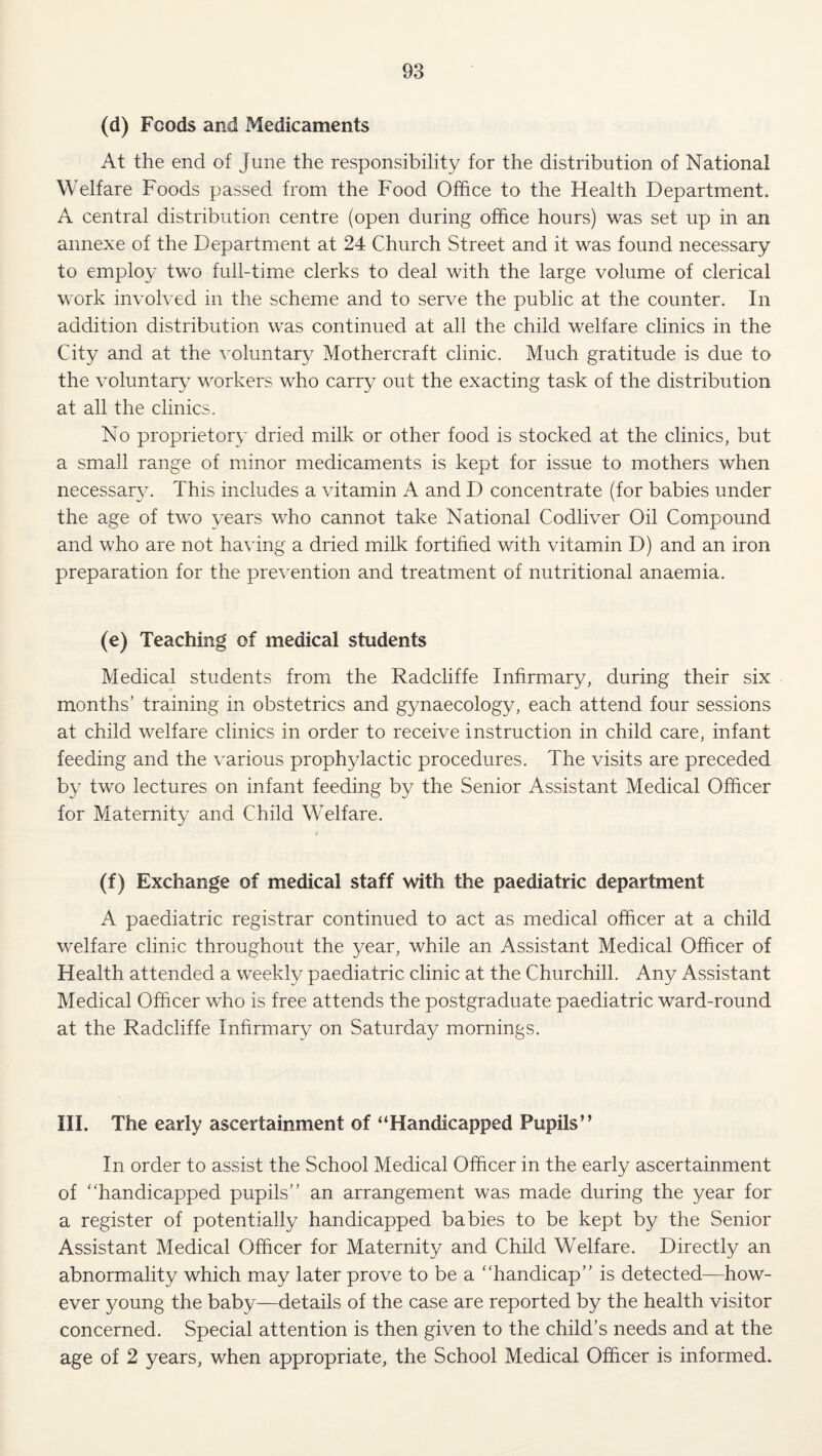 (d) Foods and Medicaments At the end of June the responsibility for the distribution of National Welfare Foods passed from the Food Office to the Health Department. A central distribution centre (open during office hours) was set up in an annexe of the Department at 24 Church Street and it was found necessary to employ two full-time clerks to deal with the large volume of clerical work involved in the scheme and to serve the public at the counter. In addition distribution was continued at all the child welfare clinics in the City and at the voluntary Mothercraft clinic. Much gratitude is due to the voluntary workers who carry out the exacting task of the distribution at all the clinics. No proprietory dried milk or other food is stocked at the clinics, but a small range of minor medicaments is kept for issue to mothers when necessarjx This includes a vitamin A and D concentrate (for babies under the age of two years who cannot take National Codliver Oil Compound and who are not having a dried milk fortified with vitamin D) and an iron preparation for the prevention and treatment of nutritional anaemia. (e) Teaching of medical students Medical students from the Radcliffe Infirmary, during their six months’ training in obstetrics and gynaecology, each attend four sessions at child welfare clinics in order to receive instruction in child care, infant feeding and the various prophylactic procedures. The visits are preceded by two lectures on infant feeding by the Senior Assistant Medical Officer for Maternity and Child Welfare. 1 (f) Exchange of medical staff with the paediatric department A paediatric registrar continued to act as medical officer at a child welfare clinic throughout the year, while an Assistant Medical Officer of Health attended a weekly paediatric clinic at the Churchill. Any Assistant Medical Officer who is free attends the postgraduate paediatric ward-round at the Radcliffe Infirmary on Saturday mornings. III. The early ascertainment of “Handicapped Pupils” In order to assist the School Medical Officer in the early ascertainment of “handicapped pupils” an arrangement was made during the year for a register of potentially handicapped babies to be kept by the Senior Assistant Medical Officer for Maternity and Child Welfare. Directly an abnormality which may later prove to be a “handicap” is detected—how¬ ever young the baby—details of the case are reported by the health visitor concerned. Special attention is then given to the child’s needs and at the age of 2 years, when appropriate, the School Medical Officer is informed.