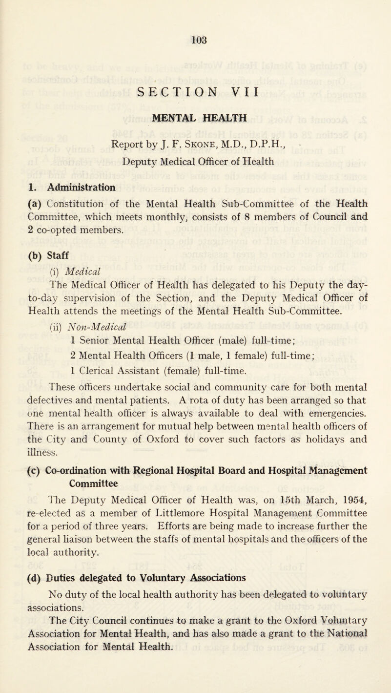 SECTION VII MENTAL HEALTH Report by J. F. Skone, M.D., D.P.H., Deputy Medical Officer of Health 1. Administration 0) Constitution of the Mental Health Sub-Committee of the Health Committee, which meets monthly, consists of 8 members of Council and 2 co-opted members. (b) Staff (i) Medical The Medical Officer of Health has delegated to his Deputy the day- to-day supervision of the Section, and the Deputy Medical Officer of Health attends the meetings of the Mental Health Sub-Committee. (ii) Non-Medical 1 Senior Mental Health Officer (male) full-time; 2 Mental Health Officers (1 male, 1 female) full-time; 1 Clerical Assistant (female) full-time. These officers undertake social and community care for both mental defectives and mental patients. A rota of duty has been arranged so that one mental health officer is always available to deal with emergencies. There is an arrangement for mutual help between mental health officers of the City and County of Oxford to cover such factors as holidays and illness. (c) Co-ordination with Regional Hospital Board and Hospital Management Committee I'he Deputy Medical Officer of Health was, on 15th March, 1954, re-elected as a member of Littlemore Hospital Management Committee for a period of three years. Efforts are being made to increase further the general liaison between the staffs of mental hospitals and the officers of the local authority. (d) Duties delegated to Voluntary Associations No duty of the local health authority has been delegated to voluntary associations. The City Council continues to make a grant to the Oxford Voluntary Association for Mental Health, and has also made a grant to the National Association for Mental Health.