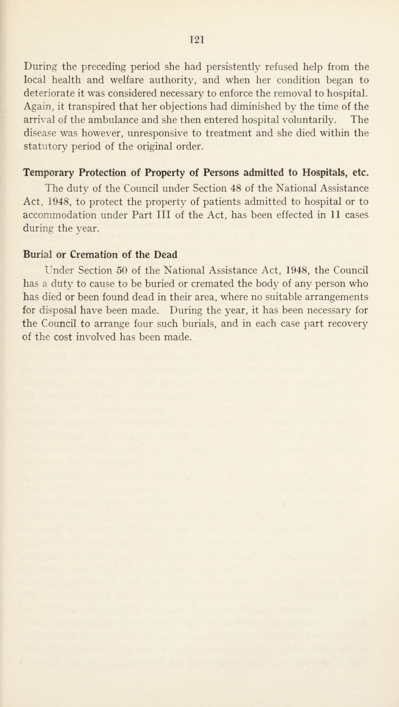 During the preceding period she had persistently refused help from the local health and welfare authority, and when her condition began to deteriorate it was considered necessary to enforce the removal to hospital. Again, it transpired that her objections had diminished by the time of the arrival of the ambulance and she then entered hospital voluntarily. The disease was however, unresponsive to treatment and she died within the statutory period of the original order. Temporary Protection of Property of Persons admitted to Hospitals, etc. The duty of the Council under Section 48 of the National Assistance Act, 1948, to protect the property of patients admitted to hospital or to accommodation under Part III of the Act, has been effected in 11 cases during the year. Burial or Cremation of the Dead Under Section 50 of the National Assistance Act, 1948, the Council has a duty to cause to be buried or cremated the body of any person who has died or been found dead in their area, where no suitable arrangements for disposal have been made. During the year, it has been necessary for the Council to arrange four such burials, and in each case part recovery of the cost involved has been made.