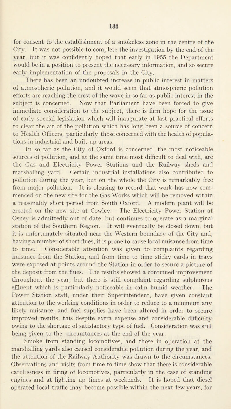 for consent to the establishment of a smokeless zone in the centre of the City. It was not possible to complete the investigation by the end of the year, but it was confidently hoped that early in 1955 the Department would be in a position to present the necessary information, and so secure early implementation of the proposals in the City. There has been an undoubted increase in public interest in matters of atmospheric pollution, and it would seem that atmospheric pollution efforts are reaching the crest of the wave in so far as public interest in the subject is concerned. Now that Parliament have been forced to give immediate consideration to the subject, there is firm hope for the issue of early special legislation which will inaugurate at last practical efforts to clear the air of the pollution which has long been a source of concern to Health Officers, particularly those concerned with the health of popula¬ tions in industrial and built-up areas. In so far as the City of Oxford is concerned, the most noticeable sources of pollution, and at the same time most difficult to deal with, are the Gas and Electricity Power Stations and the Railway sheds and marshalling yard. Certain industrial installations also contributed to pollution during the year, but on the whole the City is remarkably free from major pollution. It is pleasing to record that work has now com¬ menced on the new site for the Gas Works which will be removed within a reasonably short period from South Oxford. A modern plant will be erected on the new site at Cowley. The Electricity Power Station at Osney is admittedly out of date, but continues to operate as a marginal station of the Southern Region. It will eventually be closed down, but it is unfortunately situated near the Western boundary of the City and, having a number of short flues, it is prone to cause local nuisance from time to time. Considerable attention was given to complaints regarding nuisance from the Station, and from time to time sticky cards in trays were exposed at points around the Station in order to secure a picture of the deposit from the flues. The results showed a continued improvement throughout the year, but there is still complaint regarding sulphurous effluent which is particularly noticeable in calm humid weather. The Power Station staff, under their Superintendent, have given constant attention to the working conditions in order to reduce to a minimum any likely nuisance, and fuel supplies have been altered in order to secure improved results, this despite extra expense and considerable difficulty owing to the shortage of satisfactory type of fuel. Consideration was still being given to the circumtances at the end of the year. Smoke from standing locomotives, and those in operation at the marshalling yards also caused considerable pollution during the year, and the attention of the Railway Authority was drawn to the circumstances. Observations and visits from time to time show that there is considerable carelessness in firing of locomotives, particularly in the case of standing engines and at lighting up times at weekends. It is hoped that diesel operated local traffic may become possible within the next few years, for