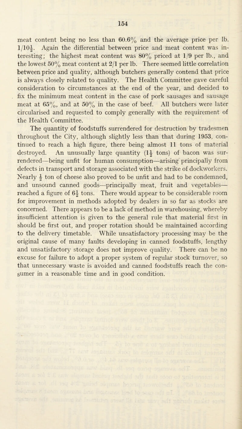meat content being no less than 60.6% and the average price per lb. 1/10J. Again the differential between price and meat content was in¬ teresting; the highest meat content was 80% priced at 1/9 per lb., and the lowest 50% meat content at 2/1 per lb. There seemed little correlation between price and quality, although butchers generally contend that price is always closely related to quality. The Health Committee gave careful consideration to circumstances at the end of the year, and decided to fix the minimum meat content in the case of pork sausages and sausage meat at 65%, and at 50% in the case of beef. All butchers were later circularised and requested to comply generally with the requirement of the Health Committee. The quantity of foodstuffs surrendered for destruction by tradesmen throughout the City, although slightly less than that during 1953, con¬ tinued to reach a high figure, there being almost 11 tons of material destroyed. An unusually large quantity (1|- tons) of bacon was sur¬ rendered—being unfit for human consumption—arising* principally from defects in transport and storage associated with the strike of dockworkers. Nearly ^ ton of cheese also proved to be unfit and had to be condemned, and unsound canned goods—^principally meat, fruit and vegetables— reached a figure of 6j tons. There would appear to be considerable room for improvement in methods adopted by dealers in so far as stocks are concerned. There appears to be a lack of method in warehousing, whereby insufficient attention is given to the general rule that material first in should be first out, and proper rotation should be maintained according to the delivery timetable. While unsatisfactory processing may be the original cause of many faults developing in canned foodstuffs, lengthy and unsatisfactory storage does not improve quality. There can be no excuse for failure to adopt a proper system of regular stock turnover, so that unnecessary waste is avoided and canned foodstuffs reach the con¬ sumer in a reasonable time and in good condition.