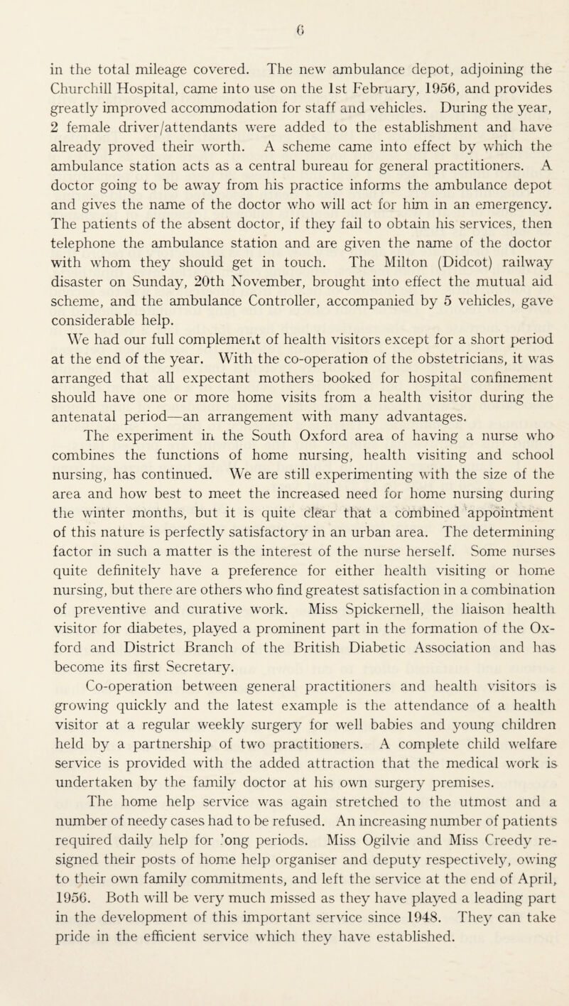 G in the total mileage covered. The new ambulance depot, adjoining the Churchill Hospital, came into use on the 1st February, 1956, and provides greatly improved accommodation for staff and vehicles. During the year, 2 female driver/attendants were added to the establishment and have already proved their worth. A scheme came into effect by which the ambulance station acts as a central bureau for general practitioners. A doctor going to be away from his practice informs the ambulance depot and gives the name of the doctor who will act- for him in an emergency. The patients of the absent doctor, if they fail to obtain his services, then telephone the ambulance station and are given the name of the doctor with whom they should get in touch. The Milton (Didcot) railway disaster on Sunday, 20th November, brought into effect the mutual aid scheme, and the ambulance Controller, accompanied by 5 vehicles, gave considerable help. We had our full complement of health visitors except for a short period at the end of the year. With the co-operation of the obstetricians, it was arranged that all expectant mothers booked for hospital confinement should have one or more home visits from a health visitor during the antenatal period—an arrangement with many advantages. The experiment in the South Oxford area of having a nurse who combines the functions of home nursing, health visiting and school nursing, has continued. We are still experimenting with the size of the area and how best to meet the increased need for home nursing during the winter months, but it is quite clear that a combined ’appointment of this nature is perfectly satisfactory in an urban area. The determining factor in such a matter is the interest of the nurse herself. Some nurses quite definitely have a preference for either health visiting or home nursing, but there are others who find greatest satisfaction in a combination of preventive and curative work. Miss Spickernell, the liaison health visitor for diabetes, played a prominent part in the formation of the Ox¬ ford and District Branch of the British Diabetic Association and has become its first Secretary. Co-operation between general practitioners and health visitors is growing quickly and the latest example is the attendance of a health visitor at a regular weekly surgery for well babies and young children held by a partnership of two practitioners. A complete child welfare service is provided with the added attraction that the medical work is undertaken by the family doctor at his own surgery premises. The home help service was again stretched to the utmost and a number of needy cases had to be refused. An increasing number of patients required daily help for ’ong periods. Miss Ogilvie and Miss Greedy re¬ signed their posts of hom.e help organiser and deputy respectively, owing to their own family commitments, and left the service at the end of April, 1956, Both will be very much missed as they have played a leading part in the development of this important service since 1948. They can take pride in the efficient service which they have established.
