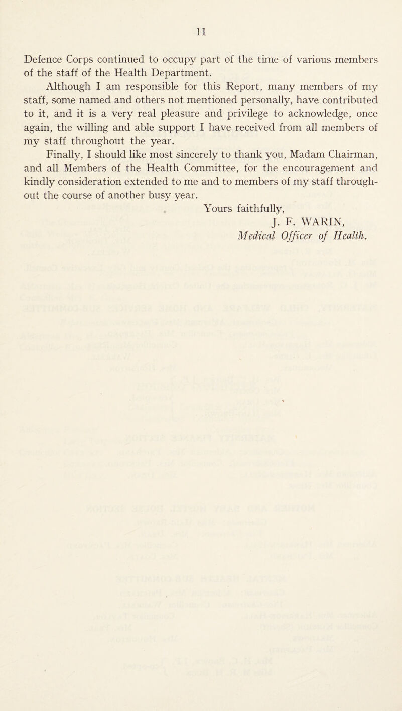 Defence Corps continued to occupy part of the time of various members of the staff of the Health Department. Although I am responsible for this Report, many members of my staff, some named and others not mentioned personally, have contributed to it, and it is a very real pleasure and privilege to acknowledge, once again, the willing and able support I have received from all members of my staff throughout the year. Finally, 1 should like most sincerely to thank you. Madam Chairman, and all Members of the Health Committee, for the encouragement and kindly consideration extended to me and to members of my staff through¬ out the course of another busy year. Yours faithfully, J. F. WARIN, Medical Officer of Health,