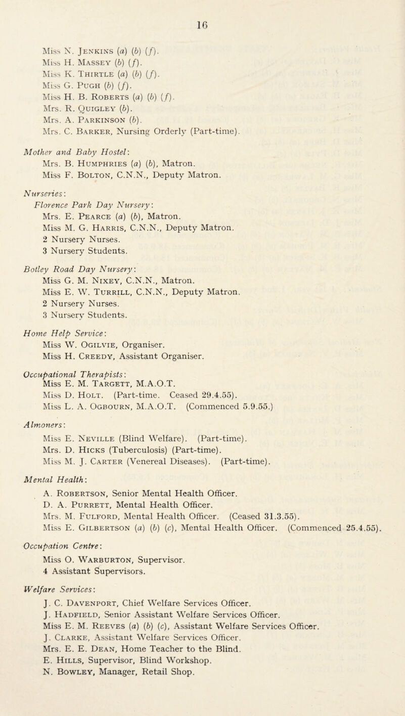 IG Miss N. Jenkins (a) (b) (/). Miss H. Massey (b) (/). Miss K. Thirtle (a) (6) (/). Miss G. Pugh (b) (/). Miss H. B. Roberts (a) (b) (/). Mrs. R, Quigley (b). Mrs. A. Parkinson (b). Mrs. C. Barker, Nursing Orderly (Part-time). Mother and Baby Hostel: Mrs. B. Humphries (a) (b), Matron. Miss F. Bolton, C.N.N., Deputy Matron. Nurseries: Florence Park Day Nursery: Mrs. E. Pearce (a) [b], Matron. Miss M. G. Harris, C.N.N., Deputy Matron. 2 Nursery Nurses. 3 Nursery Students. Botley Road Day Nursery: Miss G. M. Nixey, C.N.N., Matron. Miss E. W. Turrill, C.N.N., Deputy Matron. 2 Nursery Nurses. 3 Nursery Students. Home Help Service: Miss W. Ogilvie, Organiser. Miss H. Greedy, Assistant Organiser. Occupational Therapists: Miss E. M. Targett, M.A.O.T. Miss D. Holt. (Part-time. Ceased 29.4.55). Miss L. A. Ogbourn, M.A.O.T. (Commenced 5.9.55.) Almoners: Miss E. Neville (Blind Welfare). (Part-time). Mrs. D. Hicks (Tuberculosis) (Part-time). Miss M. J. Carter (Venereal Diseases). (Part-time). Mental Health: A. Robertson, Senior Mental Health Officer. D. A. Purrett, Mental Health Officer. Mrs. M. Fulford, Mental Health Officer. (Ceased 31.3.55). Miss E. Gilbertson (a) (6) (c). Mental Health Officer. (Commenced 25.4.55). Occupation Centre: Miss O. Warburton, Supervisor. 4 Assistant Supervisors. Welfare Services: J. C. Davenport, Chief Welfare Services Officer. J. Hadfield, Senior Assistant Welfare Services Officer. Miss E. M. Reeves (a) (6) (c), Assistant Welfare Services Officer. J. Clarke, Assistant Welfare Services Officer. Mrs. E. E. Dean, Home Teacher to the Blind. E. Hills, Supervisor, Blind Workshop. N. Bowley, Manager, Retail Shop.