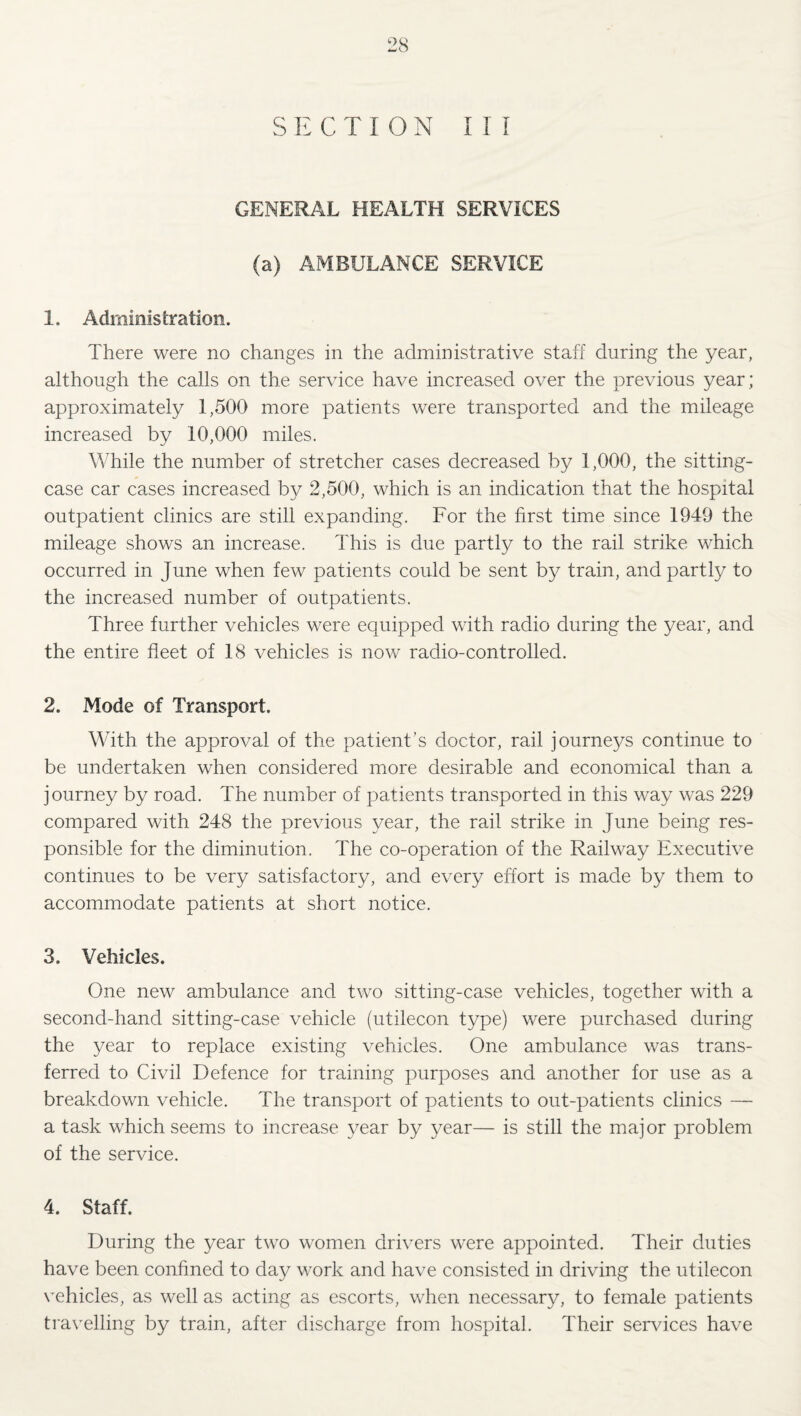 SECTION III GENERAL HEALTH SERVICES (a) AMBULANCE SERVICE 1. Administration. There were no changes in the administrative staff during the year, although the calls on the service have increased over the previous year; approximately 1,500 more patients were transported and the mileage increased by 10,000 miles. While the number of stretcher cases decreased by 1,000, the sitting- case car cases increased by 2,500, which is an indication that the hospital outpatient clinics are still expanding. For the first time since 1949 the mileage shows an increase. This is due partly to the rail strike which occurred in June when few patients could be sent by train, and partly to the increased number of outpatients. Three further vehicles were equipped with radio during the year, and the entire fleet of 18 vehicles is now radio-controlled. 2. Mode of Transport. With the approval of the patient’s doctor, rail journej^s continue to be undertaken when considered more desirable and economical than a journey by road. The number of patients transported in this way was 229 compared with 248 the previous year, the rail strike in June being res¬ ponsible for the diminution. The co-operation of the Railway Executive continues to be very satisfactory, and every effort is made by them to accommodate patients at short notice. 3. Vehicles. One new ambulance and two sitting-case vehicles, together with a second-hand sitting-case vehicle (utilecon type) v/ere purchased during the year to replace existing vehicles. One ambulance was trans¬ ferred to Civil Defence for training purposes and another for use as a breakdown vehicle. The transport of patients to out-patients clinics — a task which seems to increase year by year— is still the major problem of the service. 4. Staff. During the year two women drivers were appointed. Their duties have been confined to day work and have consisted in driving the utilecon vehicles, as well as acting as escorts, when necessary, to female patients travelling by train, after discharge from hospital. Their services have