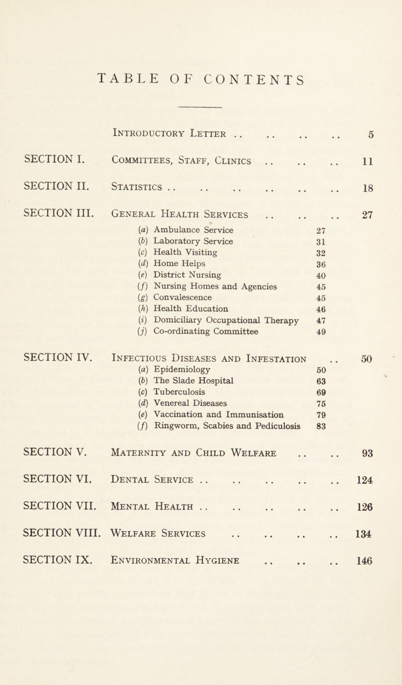TABLE OF CONTENTS SECTION 1. SECTION IL SECTION III. SECTION IV. SECTION V. SECTION VI. SECTION VII. SECTION VIII. SECTION IX. Introductory Letter .. Committees, Staff, Clinics Statistics .. 5 II 18 General Health Services .. .. .. 27 (a) Ambulance Service 27 {b) Laboratory Service 31 (c) Health Visiting 32 {d) Home Helps 36 (e) District Nursing 40 (/) Nursing Homes and Agencies 45 (g) Convalescence 45 (A) Health Education 46 (i) Domiciliary Occupational Therapy 47 (J) Co-ordinating Committee 49 Infectious Diseases and Infestation .. 50 (a) Epidemiology 50 (b) The Slade Hospital 63 (c) Tuberculosis 69 (d) Venereal Diseases 76 (e) Vaccination and Immunisation 79 (/) Ringworm, Scabies and Pediculosis 83 Maternity and Child Welfare .. .. 93 Dental Service.124 Mental Health.126 Welfare Services .134 Environmental Hygiene .. .. .. 146