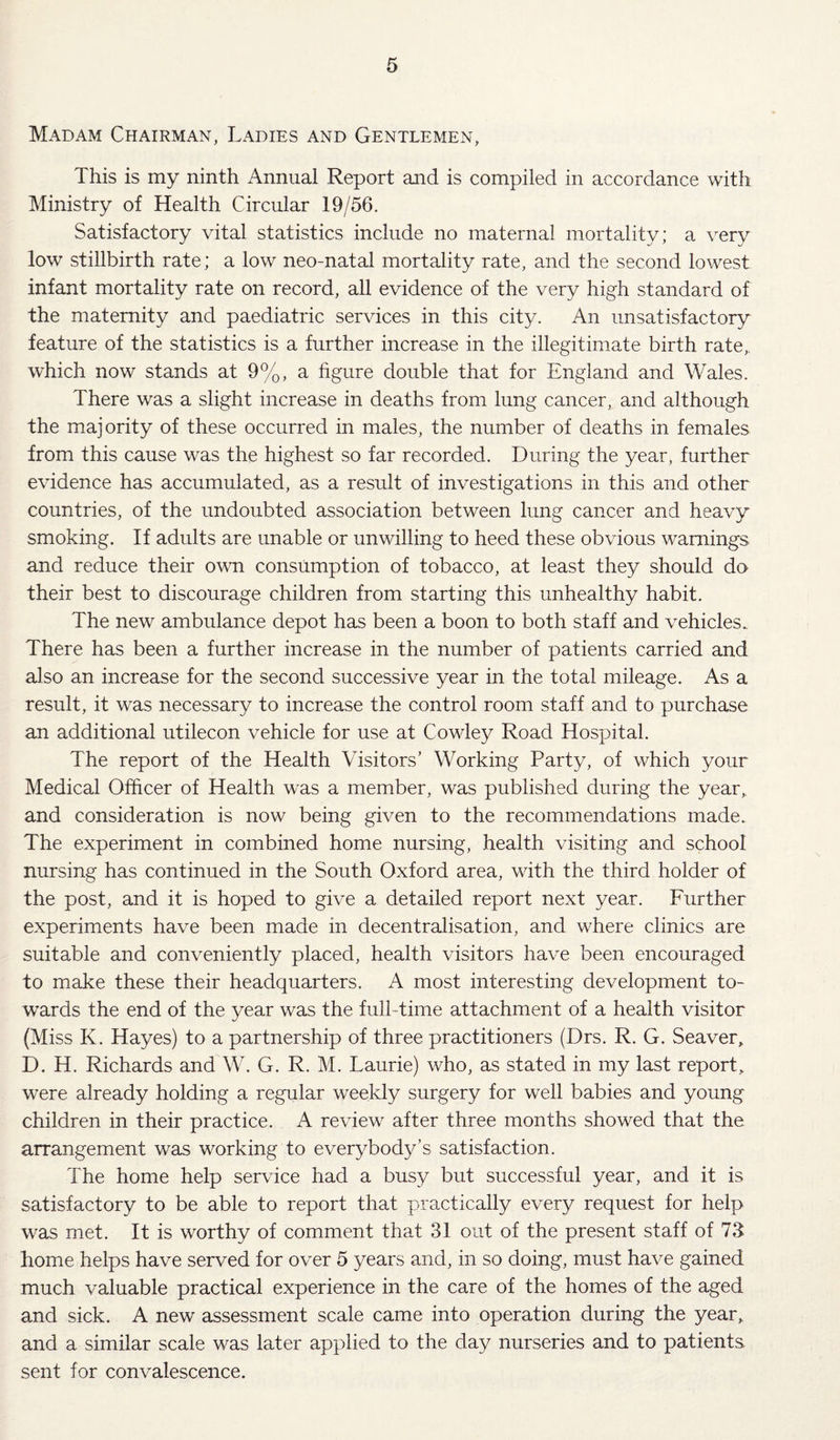 Madam Chairman, Ladies and Gentlemen, This is my ninth Annual Report mid is compiled in accordance with Ministry of Health Circular 19/56, Satisfactory vital statistics include no maternal mortality; a very low stillbirth rate; a low neo-natal mortality rate, and the second lowest infant mortality rate on record, all evidence of the very high standard of the maternity and paediatric services in this city. An unsatisfactory feature of the statistics is a further increase in the illegitimate birth rate,, which now stands at 9%, a hgure double that for England and AVales. There was a slight increase in deaths from lung cancer, and although the majority of these occurred in males, the number of deaths in females from this cause was the highest so far recorded. During the year, further evidence has accumulated, as a result of investigations in this and other countries, of the undoubted association between lung cancer and heavy smoking. If adults are unable or unwilling to heed these obvious warnings and reduce their own consumption of tobacco, at least they should do their best to discourage children from starting this unhealthy habit. The new ambulance depot has been a boon to both staff and vehicles. There has been a further increase in the number of patients carried and also an increase for the second successive year in the total mileage. As a result, it was necessary to increase the control room staff and to purchase an additional utilecon vehicle for use at Cowley Road Hospital. The report of the Health Visitors’ Working Party, of which your Medical Officer of Health was a member, was published during the year,, and consideration is now being given to the recommendations made. The experiment in combined home nursing, health visiting and school nursing has continued in the South Oxford area, with the third holder of the post, and it is hoped to give a detailed report next year. Further experiments have been made in decentralisation, and where clinics are suitable and conveniently placed, health visitors have been encouraged to make these their headquarters. A most interesting development to¬ wards the end of the year was the full-time attachment of a health visitor (Miss K. Hayes) to a partnership of three practitioners (Drs. R. G. Seaver, D, H. Richards and W. G. R. M. Laurie) who, as stated in my last report^ were already holding a regular weekly surgery for well babies and young children in their practice. A review after three months showed that the arrangement was working to everybody’s satisfaction. The home help service had a busy but successful year, and it is satisfactory to be able to report that practically every request for help was met. It is worthy of comment that 31 out of the present staff of 73 home helps have served for over 5 years and, in so doing, must have gained much valuable practical experience in the care of the homes of the aged and sick. A new assessment scale came into operation during the year, and a similar scale was later applied to the day nurseries and to patients sent for convalescence.