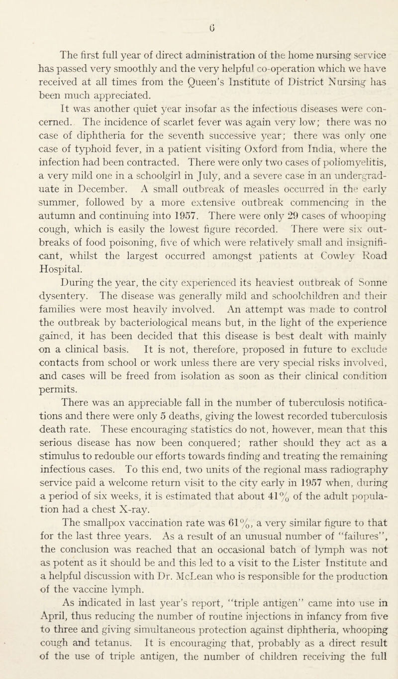 0 The first full year of direct administration of the home nursing service has passed very smoothly and the very helpful co-operation which we have received at all times from the Queen’s Institute of District Nursing has been much appreciated. It was another quiet year insofar as the infectious diseases were con¬ cerned. The incidence of scarlet fever was again very low; there was no case of diphtheria for the seventh successive year; there was only one case of typhoid fever, in a patient visiting Oxford from India, where the infection had been contracted. There were only two cases of poliomyelitis, a very mild one in a schoolgirl in July, and a severe case in an undergrad¬ uate in December. A small outbreak of measles occurred in the early summer, followed by a more extensive outbreak commencing in the autumn and continuing into 1957. There were onl}^ 29 cases of whooping cough, which is easily the lowest figure recorded. There were six out¬ breaks of food poisoning, five of which were relatively small and insignifi¬ cant, whilst the largest occurred amongst patients at Cowley Road Hospital. During the year, the city experienced its heaviest outbreak of Sonne d.ysentery. The disease was generally mild and schoolchildren and their families were most heavily involved. An attempt was made to control the outbreak by bacteriological means but, in the light of the experience gained, it has been decided that this disease is best dealt with mainly on a clinical basis. It is not, therefore, proposed in future to exclude contacts from school or work unless there are very special risks involved, and cases will be freed from isolation as soon as their clinical condition permits. There was an appreciable fall in the number of tuberculosis notifica¬ tions and there were only 5 deaths, giving the lowest recorded tuberculosis death rate. These encouraging statistics do not, however, mean that this serious disease has now been conquered; rather should they act as a stimulus to redouble our efforts towards finding and treating the remaining infectious cases. To this end, two units of the regional mass radiography service paid a welcome return visit to the city early in 1957 when, during a period of six weeks, it is estimated that about 41% of the adult popula¬ tion had a chest X-ray. The smallpox vaccination rate was 61%, a very similar figure to that for the last three years. As a result of an unusual number of 'Tailures”, the conclusion was reached that an occasional batch of lymph was not as potent as it should be and this led to a visit to the Lister Institute and a helpful discussion with Dr. McLean who is responsible for the production of the vaccine lymph. As indicated in last year’s report, “triple antigen’’ came into use in April, thus reducing the number of routine injections in infancy from five to three and giving simultaneous protection against diphtheria, whooping cough and tetanus. It is encouraging that, probably as a direct result of the use of triple antigen, the number of children receiving the full