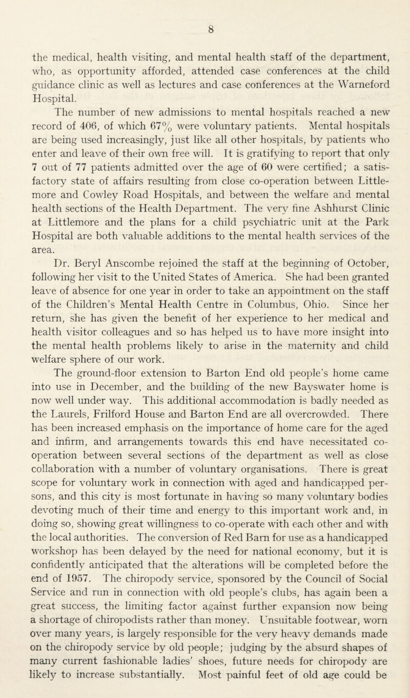 the medical, health visiting, and mental health staff of the department, who, as opportunity afforded, attended case conferences at the child guidance clinic as well as lectures and case conferences at the Warneford Hospital. The number of new admissions to mental hospitals reached a new record of 406, of which 67% were voluntary patients. Mental hospitals are being used increasingly, just like all other hospitals, by patients who enter and leave of their own free will. It is gratifying to report that only 7 out of 77 patients admitted over the age of 60 were certified; a satis¬ factory state of affairs resulting from close co-operation between Little- more and Cowley Road Hospitals, and between the welfare and mental health sections of the Health Department. The very fine Ashhurst Clinic at Littlemore and the plans for a child psychiatric unit at the Park Hospital are both valuable additions to the mental health services of the area. Dr. Beryl Anscombe rejoined the staff at the beginning of October,, following her visit to the United States of America. She had been granted leave of absence for one year in order to take an appointment on the staff of the Children’s Mental Health Centre in Columbus, Ohio. Since her return, she has given the benefit of her experience to her medical and health visitor colleagues and so has helped us to have m^ore insight into the mental health problems likely to arise in the maternity and child welfare sphere of our work. The ground-floor extension to Barton End old people’s home came into use in December, and the building of the new Bayswater home is now well under way. This additional accommodation is badly needed as the Laurels, Frilford House and Barton End are all overcrowded. There has been increased emphasis on the importance of home care for the aged and infirm, and arrangements towards this end have necessitated co¬ operation between several sections of the department as well as close collaboration with a number of voluntary organisations. There is great scope for voluntary work in connection with aged and handicapped per¬ sons, and this city is most fortunate in having so many voluntary bodies devoting much of their time and energy to this important work and, in doing so, showing great willingness to co-operate with each other and with the local authorities. The conversion of Red Barn for use as a handicapped workshop has been delayed by the need for national economy, but it is confidently anticipated that the alterations will be completed before the end of 1957. The chiropody service, sponsored by the Council of Social Service and run in connection with old people’s clubs, has again been a great success, the limiting factor against further expansion now being a shortage of chiropodists rather than money. Lmsuitable footwear, worn over many years, is largely responsible for the very heavy demands made on the chiropody service by old people; judging by the absurd shapes of many current fashionable ladies' shoes, future needs for chiropody are likely to increase substantially. Most painful feet of old age could be
