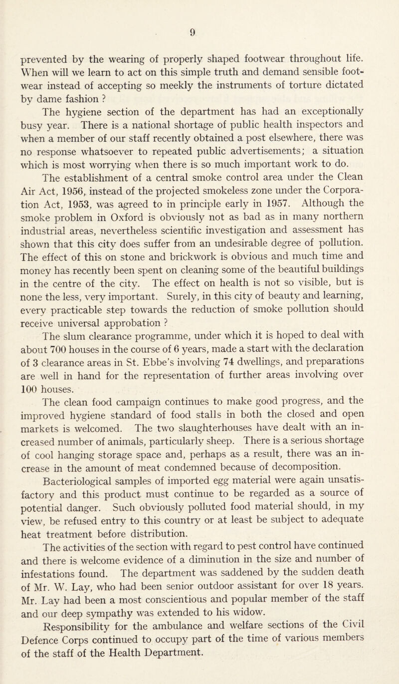 prevented by the wearing of properly shaped footwear throughout life. When will we learn to act on this simple truth and demand sensible foot¬ wear instead of accepting so meekly the instruments of torture dictated by dame fashion ? The hygiene section of the department has had an exceptionally busy year. There is a national shortage of public health inspectors and when a member of our staff recently obtained a post elsewhere, there was no response whatsoever to repeated public advertisements; a situation which is most worrying when there is so much important work to do. The establishment of a central smoke control area under the Clean Air Act, 1956, instead of the projected smokeless zone under the Corpora¬ tion Act, 1953, was agreed to in principle early in 1957. Although the smoke problem in Oxford is obviously not as bad as in many northern industrial areas, nevertheless scientific investigation and assessment has shown that this city does suffer from an undesirable degree of pollution. The effect of this on stone and brickwork is obvious and much time and money has recently been spent on cleaning some of the beautiful buildings in the centre of the city. The effect on health is not so visible, but is none the less, very important. Surely, in this city of beauty and learning, every practicable step towards the reduction of smoke pollution should receive universal approbation ? The slum clearance programme, under which it is hoped to deal with about 700 houses in the course of 6 years, made a start with the declaration of 3 clearance areas in St. Ebbe’s involving 74 dwellings, and preparations are well in hand for the representation of further areas involving over 100 houses. The clean food campaign continues to make good progress, and the improved hygiene standard of food stalls in both the closed and open markets is welcomed. The two slaughterhouses have dealt with an in¬ creased number of animals, particularly sheep. There is a serious shortage of cool hanging storage space and, perhaps as a result, there was an in¬ crease in the amount of meat condemned because of decomposition. Bacteriological samples of imported egg material were again unsatis¬ factory and this product must continue to be regarded as a source of potential danger. Such obviously polluted food material should, in my view, be refused entry to this country or at least be subject to adequate heat treatment before distribution. The activities of the section with regard to pest control have continued and there is welcome evidence of a diminution in the size and number of infestations found. The department was saddened by the sudden death of Mr. W. Lay, who had been senior outdoor assistant for over 18 years. Mr. Lay had been a most conscientious and popular member of the staff and our deep sympathy was extended to his widow. Responsibility for the ambulance and welfare sections of the Civil Defence Corps continued to occupy part of the time of various members of the staff of the Health Department.