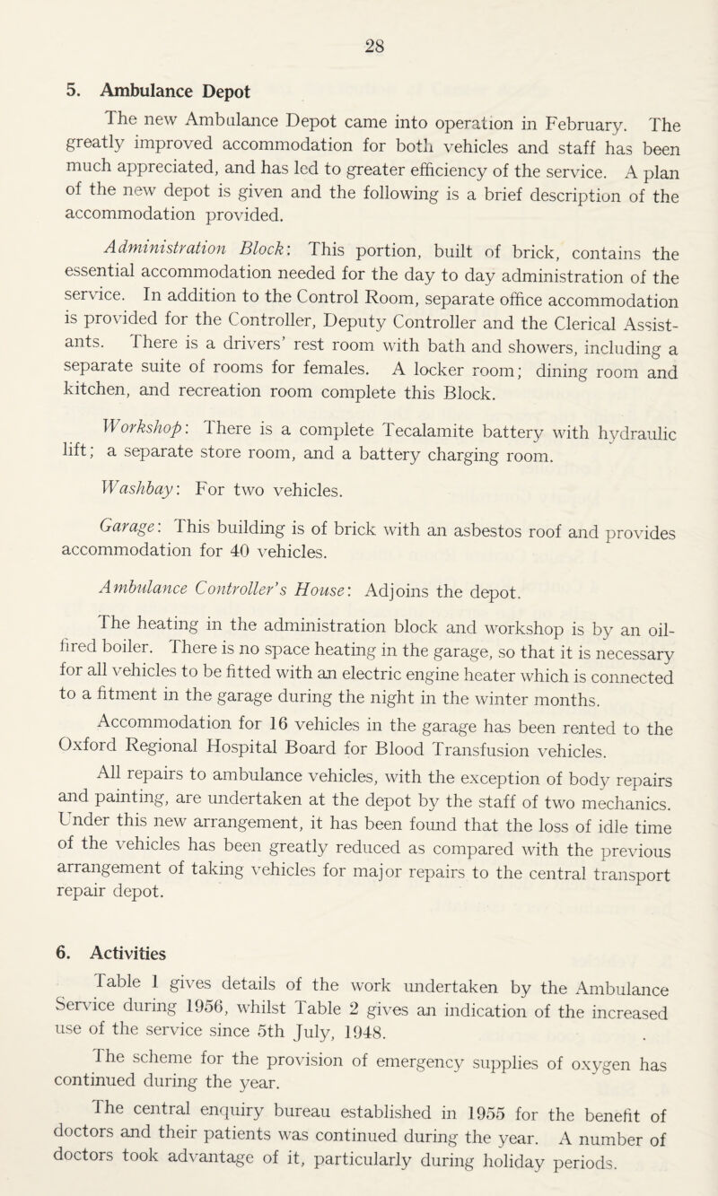 5. Ambulance Depot The new Ambalance Depot came into operation in February. The greatly improved accommodation for both vehicles and staff has been much appreciated, and has led to greater efficiency of the service. A plan of the new depot is given and the following is a brief description of the accommodation provided. Adfuifiistfution Block’. This portion, built of brick, contains the essential accommodation needed for the day to day administration of the service. In addition to the Control Room, separate office accommodation is provided for the Controller, Deputy Controller and the Clerical Assist¬ ants. There is a drivers’ rest room with bath and showers, including a separate suite of rooms for females. A locker room; dining room and kitchen, and recreation room complete this Block. Workshop’. There is a complete Tecalamite battery with hydraulic lift; a separate store room, and a battery charging room. Washhay’. For two vehicles. Garage’. This building is of brick with an asbestos roof and provides accommodation for 40 vehicles. Ambulance Controller’s House’. Adjoins the depot. The heating in the administration block and workshop is by an oil- fired boiler. There is no space heating in the garage, so that it is necessary for all vehicles to be fitted with an electric engine heater which is connected to a htment in the garage during the night in the winter months. Accommodation for 16 vehicles in the garage has been rented to the Oxford Regional Hospital Board for Blood Transfusion vehicles. All repairs to ambulance vehicles, with the exception of body repairs and painting, are undertaken at the depot by the staff of two mechanics. Under this new arrangement, it has been found that the loss of idle time of the vehicles has been greatly reduced as compared with the previous arrangement of taking vehicles for major repairs to the central transport repair depot. 6. Activities Table 1 gives details of the work undertaken by the Ambulance Service during 1956, whilst Table 2 gives an indication of the increased use of the service since 5th July, 1948. The scheme for the provision of emergency supplies of oxygen has continued during the year. The central enquiry bureau established in 1955 for the benefit of doctors and their patients was continued during the year. A number of doctors took advantage of it, particularly during holiday periods.