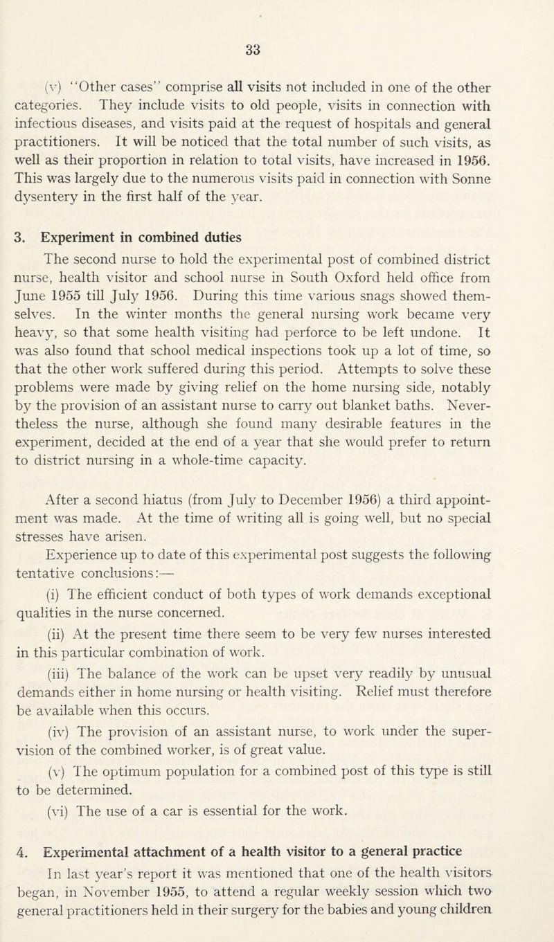 “Other cases” comprise all visits not included in one of the other categories. They include visits to old people, visits in connection with infectious diseases, and visits paid at the request of hospitals and general practitioners. It will be noticed that the total number of such visits, as well as their proportion in relation to total visits, have increased in 1956. This was largely due to the numerous visits paid in connection with Sonne dysentery in the first half of the 3^ear. 3, Experiment in combined duties The second nurse to hold the experimental post of combined district nurse, health visitor and school nurse in South Oxford held office from June 1955 till July 1956. During this time various snags showed them¬ selves. In the winter months the general nursing work became very heav^q so that some health visiting had perforce to be left undone. It was also found that school medical inspections took up a lot of time, so that the other work suffered during this period. Attempts to solve these problems were made by giving relief on the home nursing side, notably by the provision of an assistant nurse to carry out blanket baths. Never¬ theless the nurse, although she found many desirable features in the experiment, decided at the end of a year that she would prefer to return to district nursing in a whole-time capacity. After a second hiatus (from July to December 1956) a third appoint¬ ment was made. At the time of writing all is going well, but no special stresses have arisen. Experience up to date of this experimental post suggests the following tentative conclusions:— (i) The efficient conduct of both types of work demands exceptional qualities in the nurse concerned. (ii) At the present time there seem to be very few nurses interested in this particular combination of work. (iii) The balance of the work can be upset very readily by unusual demands either in home nursing or health visiting. Relief must therefore be available when this occurs. (iv) The provision of an assistant nurse, to work under the super¬ vision of the combined w'orker, is of great value. (v) The optimum population for a combined post of this t3q)e is still to be determined. (vi) The use of a car is essential for the work. 4. Experimental attachment of a health visitor to a general practice In last year's report it was mentioned that one of the health visitors began, in November 1955, to attend a regular weekly session which two general practitioners held in their surgery for the babies and young children
