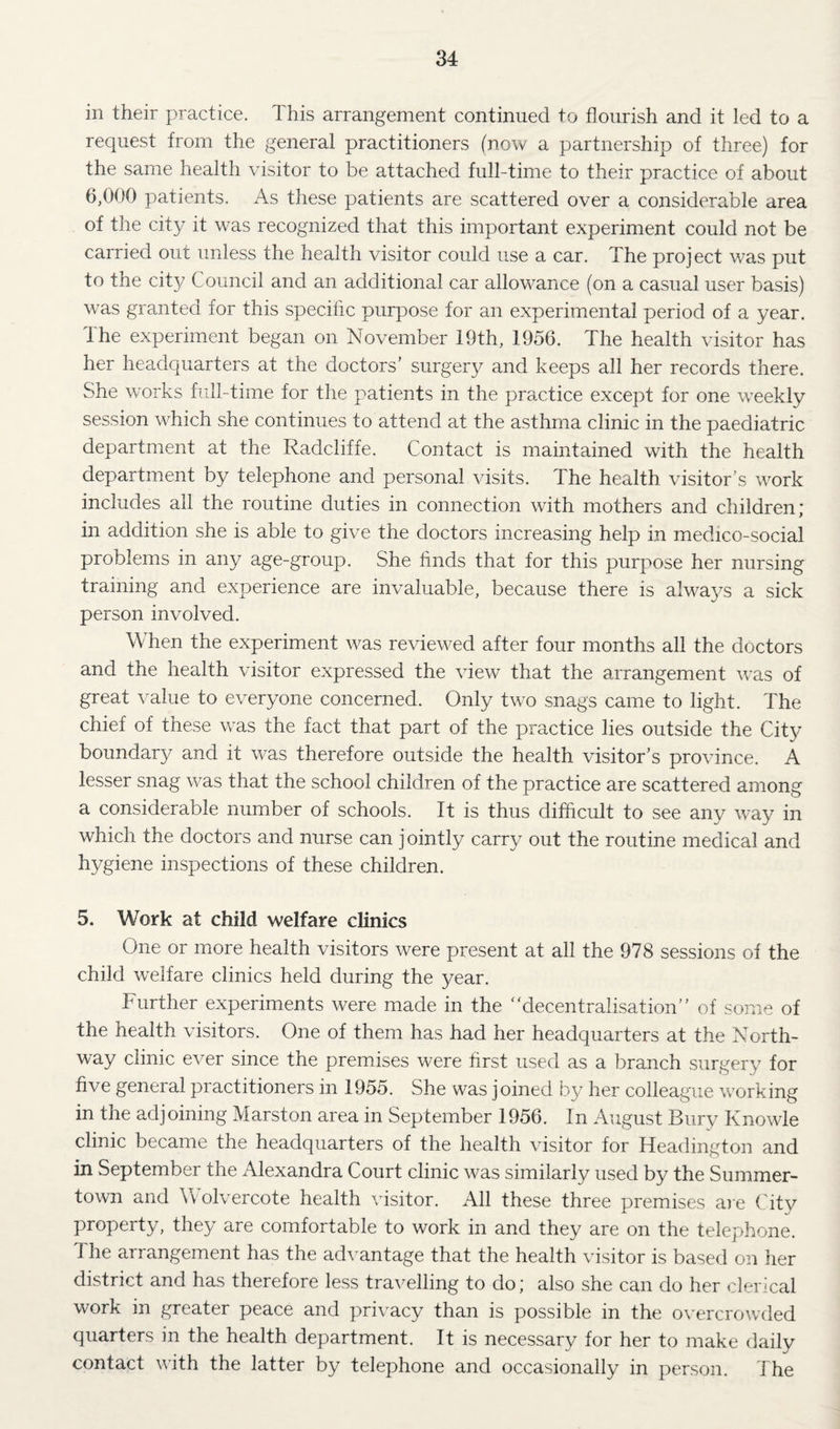 in their practice. This arrangement continued to flourish and it led to a request from the general practitioners (now a partnership of three) for the same health visitor to be attached full-time to their practice of about 6,000 patients. As these patients are scattered over a considerable area of the city it was recognized that this important experiment could not be carried out unless the health visitor could use a car. The project was put to the city Council and an additional car allowance (on a casual user basis) was granted for this specific purpose for an experimental period of a year. The experiment began on November 19th, 1956. The health visitor has her headquarters at the doctors’ surgery and keeps all her records there. She works full-time for the patients in the practice except for one weekly session which she continues to attend at the asthma clinic in the paediatric department at the Radcliffe. Contact is maintained with the health department by telephone and personal visits. The health visitor’s work includes all the routine duties in connection with mothers and children; in addition she is able to give the doctors increasing help in medico-social problems in any age-group. She finds that for this purpose her nursing training and experience are invaluable, because there is always a sick person involved. When the experiment was reviewed after four months all the doctors and the health visitor expressed the view that the arrangement was of great value to everyone concerned. Only two snags came to light. The chief of these was the fact that part of the practice lies outside the City boundary and it was therefore outside the health visitor’s province. A lesser snag was that the school children of the practice are scattered among a considerable number of schools. It is thus difficult to see any way in which the doctors and nurse can jointly carry out the routine medical and hygiene inspections of these children. 5. Work at child welfare clinics One or more health visitors were present at all the 978 sessions of the child welfare clinics held during the year. Further experiments were made in the “decentralisation” of some of the health visitors. One of them has had her headquarters at the North- way clinic ever since the premises were first used as a branch surgery for five general practitioners in 1955. She was joined by her colleague working in the adjoining Marston area in September 1956. In August Bury Knowle clinic became the headquarters of the health visitor for Headington and in September the Alexandra Court clinic was similarly used by the Summer- town and Wolvercote health visitor. All these three premises are City property, they are comfortable to work in and they are on the telephone. The arrangement has the advantage that the health visitor is based on her district and has therefore less travelling to do; also she can do her clerical work in greater peace and privacy than is possible in the o\^ercrowded quarters in the health department. It is necessary for her to make daily contact with the latter by telephone and occasionally in person. The