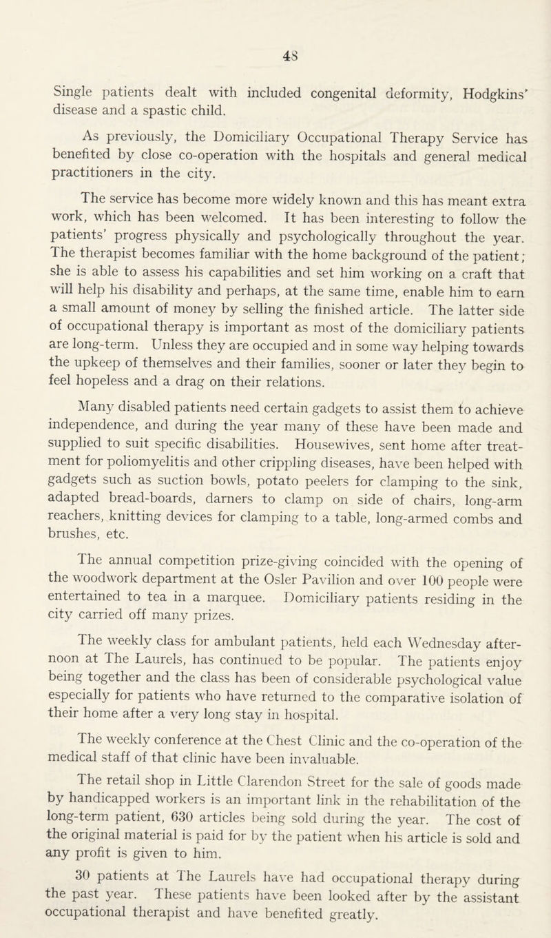 Single patients dealt with included congenital deformity, Hodgkins' disease and a spastic child. As previously, the Domiciliary Occupational Therapy Service has benefited by close co-operation with the hospitals and general medical practitioners in the city. The service has become more widely known and this has meant extra work, which has been welcomed. It has been interesting to follow the patients’ progress physically and psychologically throughout the year. The therapist becomes familiar with the home background of the patient ; she is able to assess his capabilities and set him working on a craft that will help his disability and perhaps, at the same time, enable him to earn a small amount of money by selling the finished article. The latter side of occupational therapy is important as most of the domiciliary patients are long-term. Unless they are occupied and in some way helping towards the upkeep of themselves and their families, sooner or later they begin to feel hopeless and a drag on their relations. Many disabled patients need certain gadgets to assist them to achieve independence, and during the year many of these have been made and supplied to suit specific disabilities. Housewives, sent home after treat¬ ment for poliomyelitis and other crippling diseases, have been helped with gadgets such as suction bowls, potato peelers for clamping to the sink, adapted bread-boards, darners to clamp on side of chairs, long-arm reachers, knitting devices for clamping to a table, long-armed combs and brushes, etc. The annual competition prize-giving coincided with the opening of the woodwork department at the Osier Pavilion and over 100 people were entertained to tea in a marquee. Domiciliary patients residing in the city carried off many prizes. The weekly class for ambulant patients, held each Wednesday after¬ noon at The Laurels, has continued to be popular. The patients enjoy being together and the class has been of considerable psychological value especially for patients who have returned to the comparative isolation of their home after a very long stay in hospital. The weekly conference at the Chest Clinic and the co-operation of the medical staff of that clinic have been invaluable. The retail shop in Little Clarendon Street for the sale of goods made by handicapped workers is an important link in the rehabilitation of the long-term patient, 630 articles being sold during the year. The cost of the original material is paid for by the patient when his article is sold and any profit is given to him. 30 patients at The Laurels ha^'e had occupational therapy during the past year. These patients have been looked after by the assistant occupational therapist and have benefited greatly.