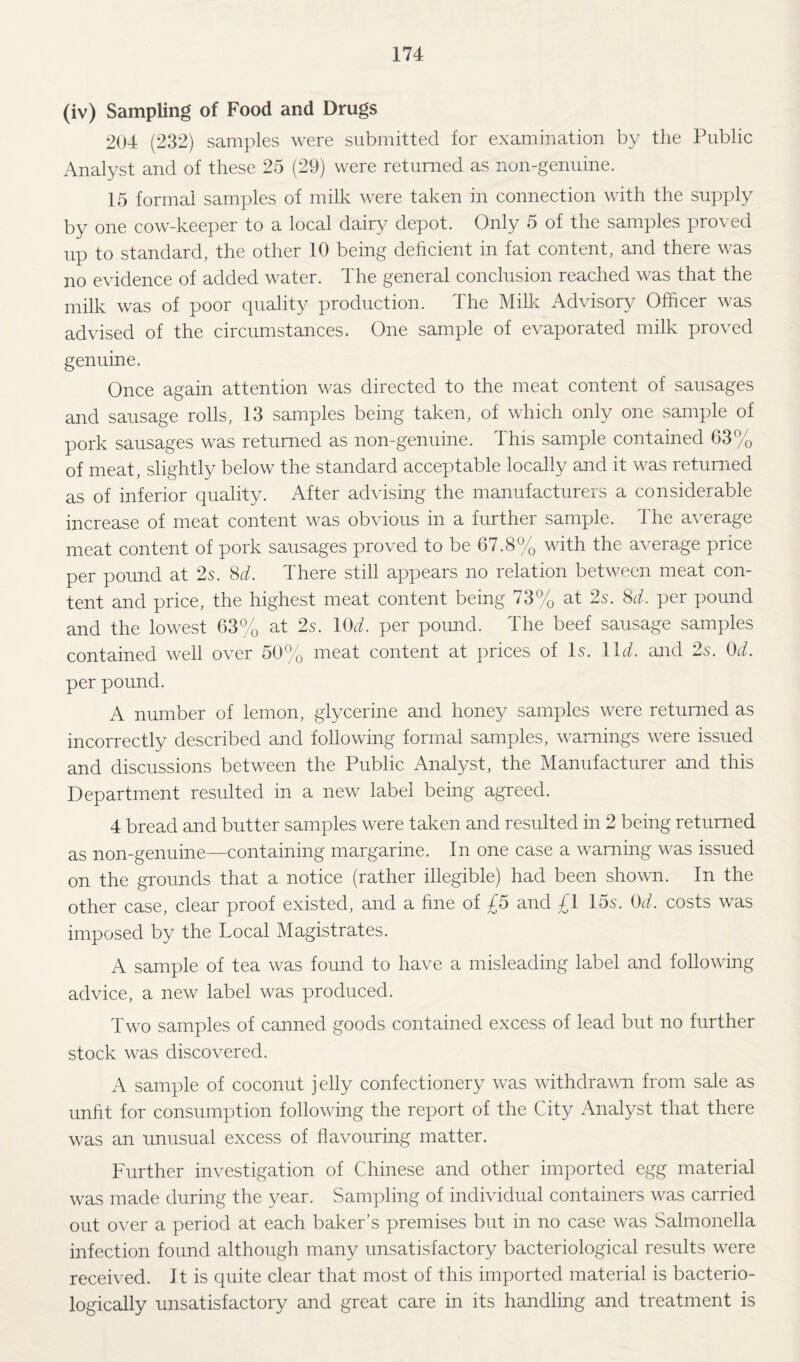 (iv) Sampling of Food and Drugs 204 (232) samples were submitted for examination by the Public Analyst and of these 25 (29) were returned as non-genuine. 15 formal samples of milk were taken in connection with the supply by one cow-keeper to a local dairy depot. Only 5 of the samples proved up to standard, the other 10 being deficient in fat content, and there was no evidence of added water. The general conclusion reached was that the milk was of poor quality production. The Milk Advisory Officer was advised of the circumstances. One sample of evaporated milk proved genuine. Once again attention was directed to the meat content of sausages and sausage rolls, 13 samples being taken, of which only one sample of pork sausages was returned as non-genuine. This sample contained 63% of meat, slightly below the standard acceptable locally and it was returned as of inferior quality. After advising the manufacturers a considerable increase of meat eontent was obvious in a further sample. The average meat content of pork sausages proved to be 67.8% with the average price per pound at 2s. M. There still appears no relation between meat con¬ tent and price, the highest meat content being 73% at 2s. M. per pound and the lowest 63% at 2s. lOd. per pound. The beef sausage samples contained well over 50% meat content at prices of Is. Ikh and 2s. Od. per pound. A number of lemon, glycerine and honey samples were returned as incorrectly described and following formal samples, warnings were issued and discussions between the Public Analyst, the Manufacturer and this Department resulted in a new label being agreed. 4 bread and butter samples were taken and resulted in 2 being returned as non-genuine—containing margarine. In one case a warning was issued on the grounds that a notice (rather illegible) had been shown. In the other case, clear proof existed, and a fine of £5 and £l I5s. costs was imposed by the Local Magistrates. A sample of tea was found to have a misleading label and following advice, a new label was produced. Two samples of canned goods contained excess of lead but no further stock was discovered. A sample of coconut jelly confectionery was withdrawn from sale as unfit for consumption following the report of the City Analyst that there was an unusual excess of flavouring matter. Further investigation of Chinese and other imported egg material was made during the year. Sampling of individual containers was carried out over a period at each baker’s premises but in no case was Salmonella infection found although many unsatisfactory bacteriological results were received. It is quite clear that most of this imported material is bacterio- logically unsatisfactory and great care in its handling and treatment is