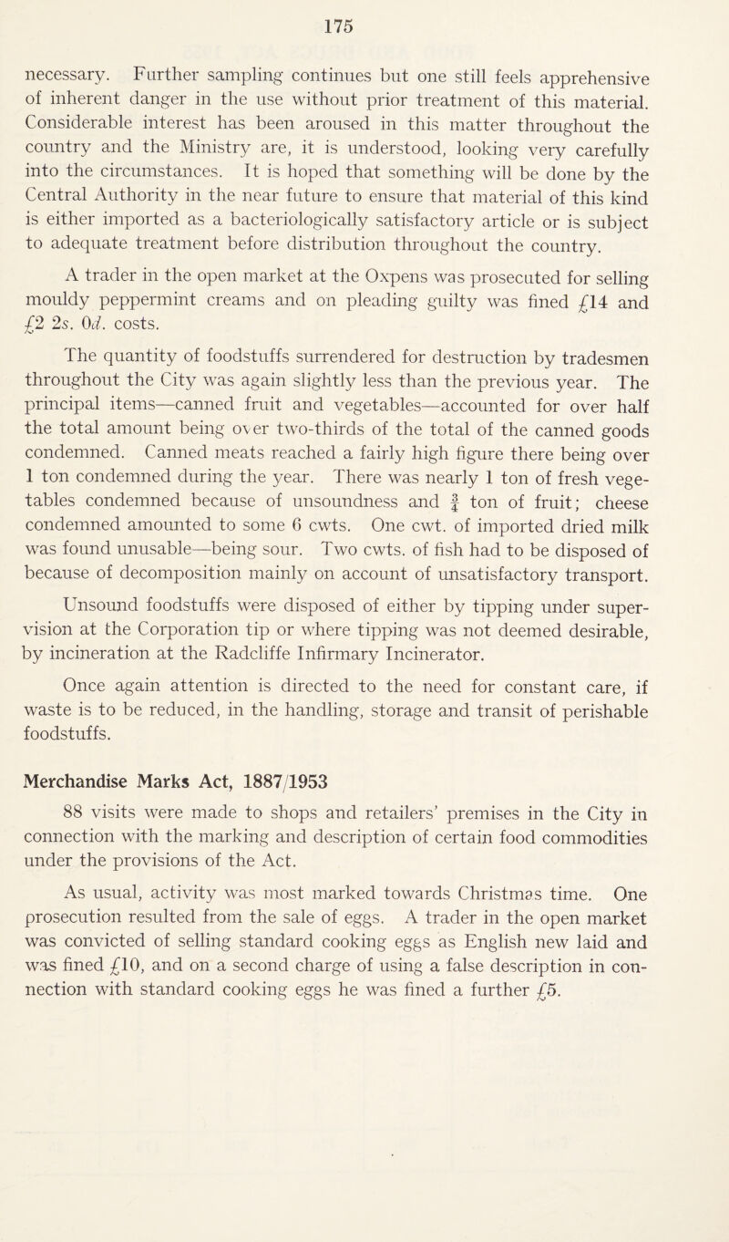 necessary. Farther sampling continues but one still feels apprehensive of inherent danger in the use without prior treatment of this material. Considerable interest has been aroused in this matter throughout the country and the Ministry are, it is understood, looking very carefully into the circumstances. It is hoped that something will be done by the Central Authority in the near future to ensure that material of this kind is either imported as a bacteriologically satisfactory article or is subject to adequate treatment before distribution throughout the country. A trader in the open market at the Oxpens was prosecuted for selling mouldy peppermint creams and on pleading guilty was fined £14 and £2 2s. Od. costs. The quantity of foodstuffs surrendered for destruction by tradesmen throughout the City was again slightly less than the previous year. The principal items—canned fruit and vegetables—accounted for over half the total amount being over two-thirds of the total of the canned goods condemned. Canned meats reached a fairly high figure there being over 1 ton condemned during the year. There was nearly 1 ton of fresh vege¬ tables condemned because of unsoundness and f ton of fruit; cheese condemned amounted to some 6 cwts. One cwt. of imported dried milk was found unusable—being sour. Two cwts. of fish had to be disposed of because of decomposition mainly on account of unsatisfactory transport. Unsound foodstuffs were disposed of either by tipping under super¬ vision at the Corporation tip or where tipping was not deemed desirable, by incineration at the Radcliffe Infirmary Incinerator. Once again attention is directed to the need for constant care, if waste is to be reduced, in the handling, storage and transit of perishable foodstuffs. Merchandise Marks Act, 1887/1953 88 visits were made to shops and retailers’ premises in the City in connection with the marking and description of certain food commodities under the provisions of the Act. As usual, activity was most marked towards Christmas time. One prosecution resulted from the sale of eggs. A trader in the open market was convicted of selling standard cooking eggs as English new laid and was fined £10, and on a second charge of using a false description in con¬ nection with standard cooking eggs he was fined a further £5.