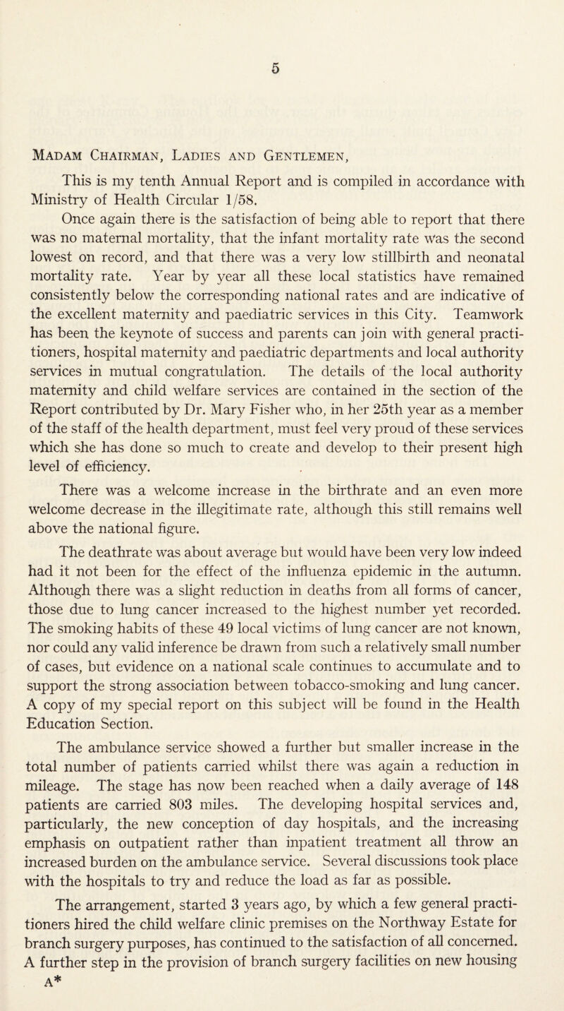 Madam Chairman, Ladies and Gentlemen, This is my tenth Annual Report and is compiled in accordance with Ministry of Health Circular 1/58. Once again there is the satisfaction of being able to report that there was no maternal mortality, that the infant mortality rate was the second lowest on record, and that there was a very low stillbirth and neonatal mortality rate. Year by year all these local statistics have remained consistently below the corresponding national rates and are indicative of the excellent maternity and paediatric services in this City. Teamwork has been the keynote of success and parents can join with general practi¬ tioners, hospital maternity and paediatric departments and local authority services in mutual congratulation. The details of the local authority maternity and child welfare services are contained in the section of the Report contributed by Dr. Mary Fisher who, in her 25th year as a member of the staff of the health department, must feel very proud of these services which she has done so much to create and develop to their present high level of efficiency. There was a welcome increase in the birthrate and an even more welcome decrease in the illegitimate rate, although this still remains well above the national figure. The deathrate was about average but would have been very low indeed had it not been for the effect of the influenza epidemic in the autumn. Although there was a slight reduction in deaths from all forms of cancer, those due to lung cancer increased to the highest number yet recorded. The smoking habits of these 49 local victims of lung cancer are not known, nor could any valid inference be drawn from such a relatively small number of cases, but evidence on a national scale continues to accumulate and to support the strong association between tobacco-smoking and lung cancer, A copy of my special report on this subject will be found in the Health Education Section. The ambulance service showed a further but smaller increase in the total number of patients carried whilst there was again a reduction in mileage. The stage has now been reached when a daily average of 148 patients are carried 803 miles. The developing hospital services and, particularly, the new conception of day hospitals, and the increasing emphasis on outpatient rather than inpatient treatment all throw an increased burden on the ambulance service. Several discussions took place with the hospitals to try and reduce the load as far as possible. The arrangement, started 3 years ago, by which a few general practi¬ tioners hired the child welfare clinic premises on the Northway Estate for branch surgery purposes, has continued to the satisfaction of all concerned. A further step in the provision of branch surgery facilities on new housing A*
