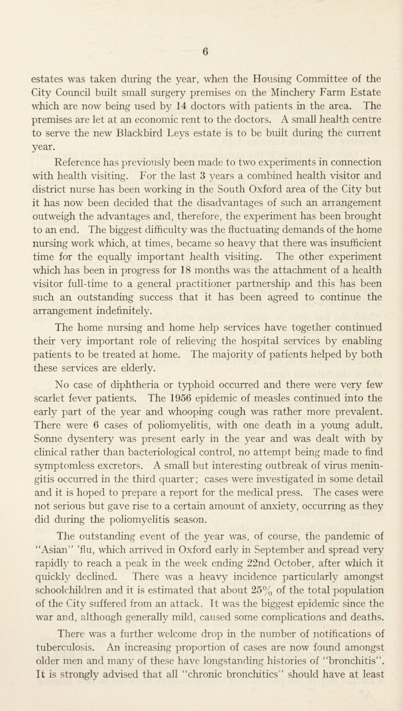 estates was taken during the year, when the Housing Committee of the City Council built small surgery premises on the Minchery Farm Estate which are now being used by 14 doctors with patients in the area. The premises are let at an economic rent to the doctors. A small health centre to serve the new Blackbird Leys estate is to be built during the current year. Reference has previously been made to two experiments in connection with health visiting. For the last 3 years a combined health visitor and district nurse has been working in the South Oxford area of the City but it has now been decided that the disadvantages of such an arrangement outweigh the advantages and, therefore, the experiment has been brought to an end. The biggest difficulty was the fluctuating demands of the home nursing work which, at times, became so heavy that there was insufficient time for the equally important health visiting. The other experiment which has been in progress for 18 months was the attachment of a health visitor full-time to a general practitioner partnership and this has been such an outstanding success that it has been agreed to continue the arrangement indefinitely. The home nursing and home help services have together continued their very important role of relieving the hospital services by enabling patients to be treated at home. The majority of patients helped by both these services are elderly. No case of diphtheria or typhoid occurred and there were very few scarlet fever patients. The 1956 epidemic of measles continued into the early part of the year and whooping cough was rather more prevalent. There were 6 cases of poliomyelitis, with one death in a young adult. Sonne dysentery was present early in the year and was dealt with by clinical rather than bacteriological control, no attempt being made to find S3miptomless excretors. A small but interesting outbreak of virus menin¬ gitis occurred in the third quarter; cases were investigated in some detail and it is hoped to prepare a report for the medical press. The cases were not serious but gave rise to a certain amount of anxiety, occurring as they did during the poliomyelitis season. The outstanding event of the year was, of course, the pandemic of “Asian” ’flu, which arrived in Oxford early in September and spread very rapidly to reach a peak in the week ending 22nd October, after which it quickly declined. There was a heavy incidence particularly amongst schoolchildren and it is estimated that about 25% of the total population of the City suffered from an attack. Tt was the biggest epidemic since the war and, although generally mild, caused some complications and deaths. There was a further welcome drop in the number of notifications of tuberculosis. An increasing proportion of cases are now found amongst older men and many of these have longstanding histories of “bronchitis”. It is strongly advised that all “chronic bronchitics” should have at least