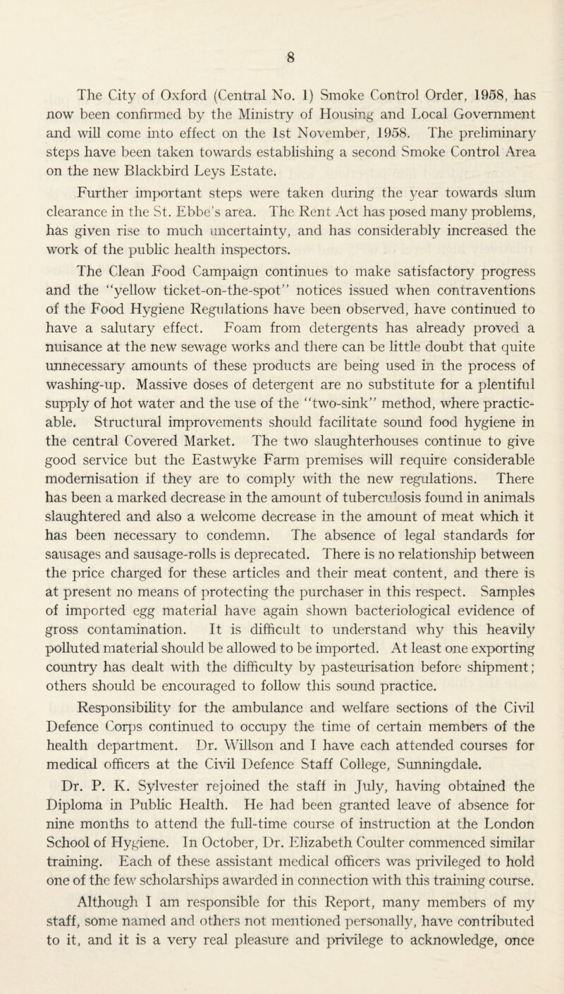 The City of Oxford (Central No, 1) Smoke Control Order, 1958, has now been confirmed by the Ministry of Housing and Local Government and will come into effect on the 1st November, 1958. The preliminary steps have been taken towards establishing a second Smoke Control Area on the new Blackbird Leys Estate. Further important steps were taken during the 3/ear towards slum clearance in the St. Ebbe’s area. The Rent Act has posed many problems, has given rise to much uncertainty, and has considerably increased the work of the public health inspectors. The Clean Food Campaign continues to make satisfactory progress and the “yellow ticket-on-the-spot” notices issued when contraventions of the Food Hygiene Regulations have been observed, have continued to have a salutary effect. Foam from detergents has already proved a nuisance at the new sewage works and there can be little doubt that quite unnecessary amounts of these products are being used in the process of washing-up. Massive doses of detergent are no substitute for a plentiful supply of hot water and the use of the “two-sink” method, where practic¬ able. Structural improvements should facilitate sound food hygiene in the central Covered Market. The two slaughterhouses continue to give good service but the Eastwyke Farm premises will require considerable modernisation if they are to compty with the new regulations. There has been a marked decrease in the amount of tubercuJosis found in animals slaughtered and also a welcome decrease in the amount of meat which it has been necessary to condemn. The absence of legal standards for sausages and sausage-rolls is deprecated. There is no relationsliip between the price charged for these articles and their meat content, and there is at present no means of protecting the purchaser in this respect. Samples of imported egg material have again shown bacteriological evidence of gross contamination. It is difficult to understand why this heavily polluted material should be allowed to be imported. At least one exporting country has dealt with the difficulty by pasteurisation before shipment; others should be encouraged to follow this sound practice. Responsibility for the ambulance and welfare sections of the Civil Defence Corps continued to occupy the time of certain members of the health department. Dr. Willson and I have each attended courses for medical officers at the Civil Defence Staff College, Sunningdale. Dr. P. K. Sylvester rejoined the staff in July, having obtained the Diploma in Pubhc Health. He had been granted leave of absence for nine months to attend the full-time course of instruction at the London School of Hygiene. In October, Dr. Elizabeth Coulter commenced similar training. Each of these assistant medical officers was privileged to hold one of the few scholarships awarded in connection with this training course. Although I am responsible for this Report, many members of my staff, some named and others not mentioned personally, have contributed to it, and it is a very real pleasure and privilege to acknowledge, once