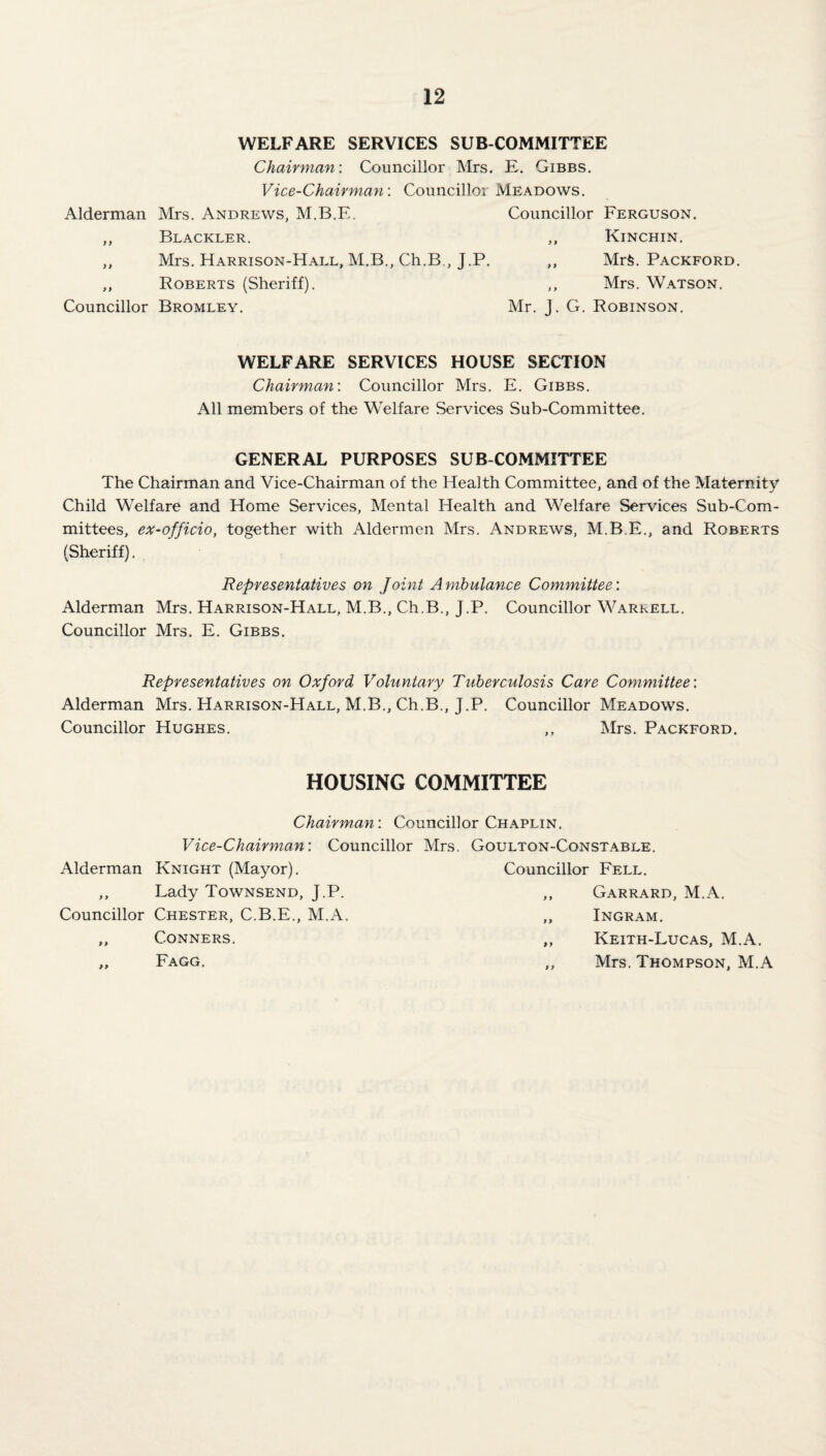 WELFARE SERVICES SUB COMMITTEE Chairman’. Councillor Mrs. E. Gibbs. Vice-Chairmayi’. Councillor Meadows. Alderman Mrs. Andrews, M.B.E. Councillor Ferguson. „ Blackler. ,, Kinchin. ,, Mrs. Harrison-Hall, M.B., Ch.B., J.P. ,, Mrfe. Packford. ,, Roberts (Sheriff). ,, Mrs. Watson. Councillor Bromley. Mr. J. G. Robinson. WELFARE SERVICES HOUSE SECTION Chairman: Councillor Mrs. E. Gibbs. All members of the Welfare Services Sub-Committee. GENERAL PURPOSES SUB COMMITTEE The Chairman and Vice-Chairman of the Health Committee, and of the Maternity Child Welfare and Home Services, Mental Health and Welfare Services Sub-Com¬ mittees, eX‘Officio, together with Aldermen Mrs. Andrews, M.B.E., and Roberts (Sheriff). Representatives on Joint Ambulance Committee: Alderman Mrs. Harrison-Hall, M.B., Ch.B., J.P. Councillor Warkell. Councillor Mrs. E. Gibbs. Representatives on Oxford Voluntary Tuberculosis Care Committee: Alderman Mrs. Harrison-Hall, M.B., Ch.B., J.P. Councillor Meadows. Councillor Hughes. ,, Mrs. Packford. HOUSING COMMITTEE Chairman: Councillor Chaplin. Vice-Chairman: Councillor Mrs. Goulton-Const.able. Alderman Knight (Mayor). Councillor Fell. > > Lady Townsend, J.P. ,, Garrard, M.A. Councillor Chester, C.B.E., M.A. „ Ingram. 9 9 Conners. ,, Keith-Lucas, M.A. 99 Fagg. ,, Mrs. Thompson, M.A
