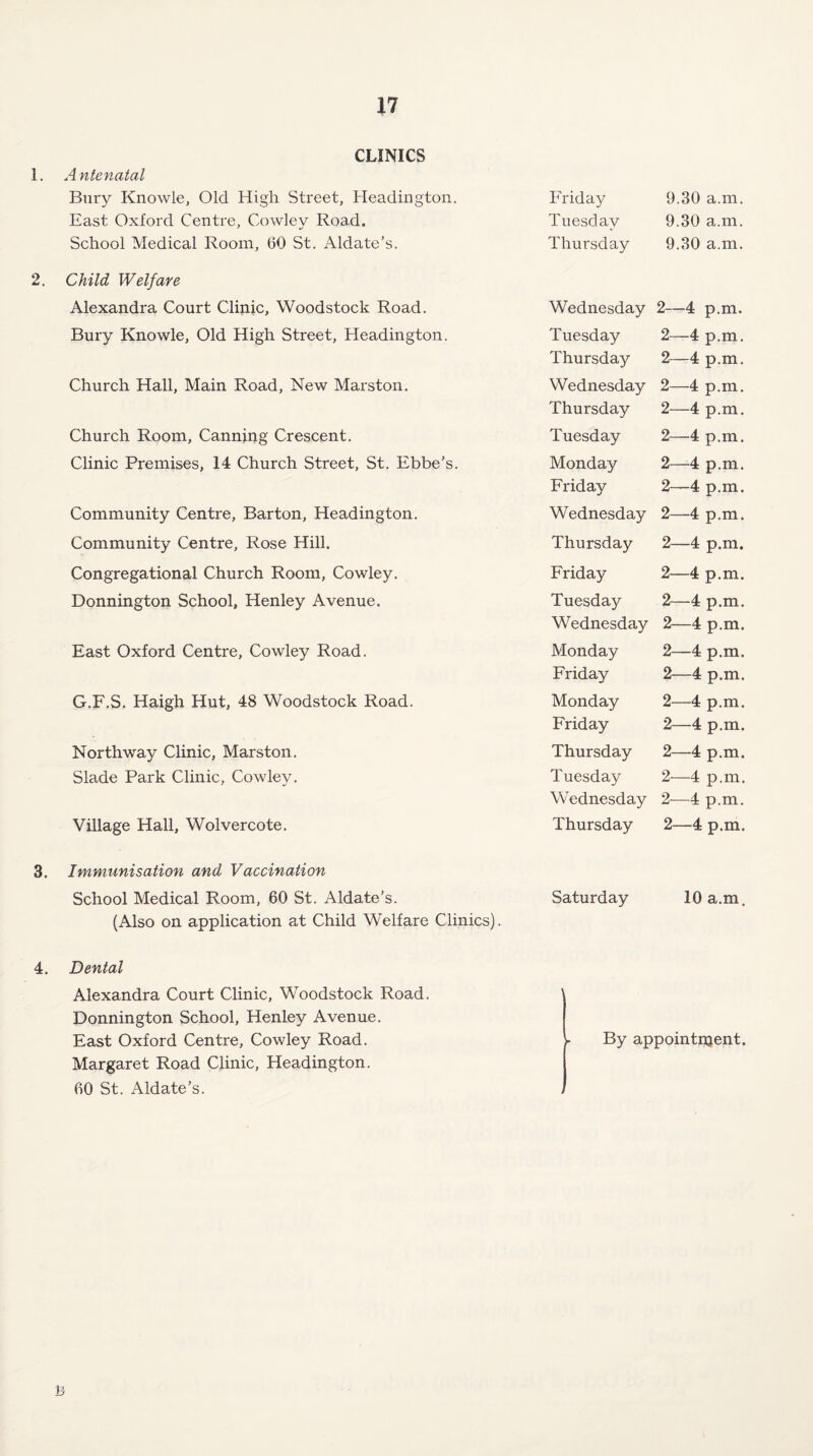 1. 2. 3. CLINICS Antenatal Bury Knowle, Old High Street, Headington. Friday 9.30 a.m. East Oxford Centre, Cowlev Road. Tuesday 9.30 a.m. School Medical Room, 60 St. Aldate’s. Thursday 9.30 a.m. Child Welfare Alexandra Court Clinic, Woodstock Road. Wednesday 2—4 p.m. Bury Knowle, Old High Street, Headington. Tuesday 2—4 p.m. Thursday 2—4 p.m. Church Hall, Main Road, New Marston. Wednesday 2—4 p.m. Thursday 2—4 p.m. Church Room, Canning Crescent. Tuesday 2—4 p.m. Clinic Premises, 14 Church Street, St. Ebbe’s. Monday 2—4 p.m. Friday 2—4 p.m. Community Centre, Barton, Headington. Wednesday 2—4 p.m. Community Centre, Rose Hill. Thursday 2—4 p.m. Congregational Church Room, Cowley. Friday 2—4 p.m. Donnington School, Henley Avenue. Tuesday 2—4 p.m. Wednesday 2—4 p.m. East Oxford Centre, Cowley Road. Monday 2—4 p.m. Friday 2—4 p.m. G.F.S. Haigh Hut, 48 Woodstock Road. Monday 2—4 p.m. Friday 2—4 p.m. Northway Clinic, Marston. Thursday 2—4 p.m. Slade Park Clinic, Cowley. Tuesday 2—4 p.m. Wednesday 2—4 p.m. Village Hall, Wolvercote. Thursday 2—4 p.m. Immunisation and Vaccination School Medical Room, 60 St. Aldate’s. Saturday 10 a.m. (Also on application at Child Welfare Clinics). 4. Dental Alexandra Court Clinic, Woodstock Road. Donnington School, Henley Avenue. East Oxford Centre, Cowley Road. Margaret Road Clinic, Headington. 60 St. Aldate’s. ' By appointment. / B