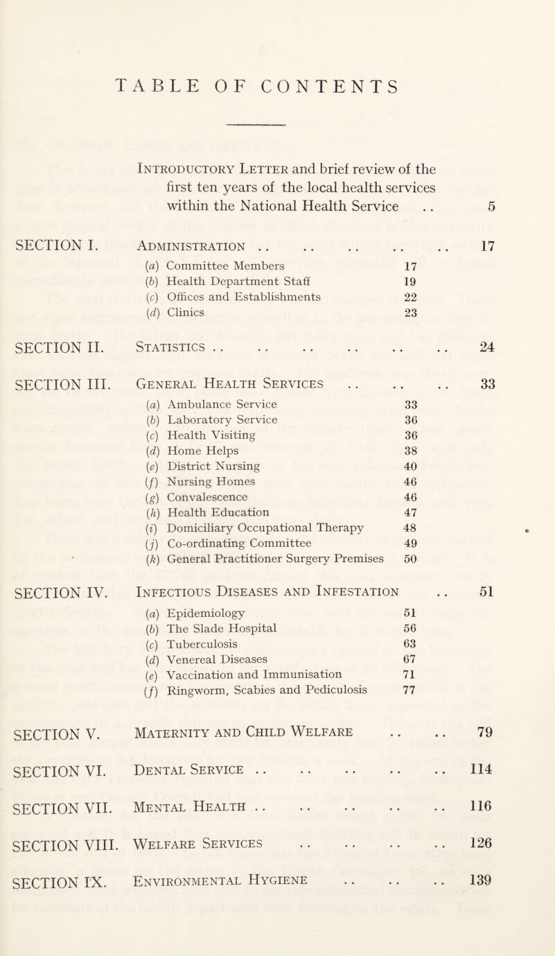SECTION I. SECTION II. SECTION III. SECTION IV. SECTION V. SECTION VI. SECTION VII. SECTION VIII. SECTION IX. ABLE 0 F CONTENTS Introductory Letter and brief review of the first ten years of the local health services within the National Health Service .. 5 Administration • • • 17 (a) Committee Members 17 (b) Health Department Staff 19 (c) Offices and Establishments 22 (d) Clinics 23 Statistics » • • 24 General Health Services • • • 33 (a) Ambulance Service 33 (,b) Laboratory Service 36 (c) Health Visiting 36 {d) Home Helps 38 (e) District Nursing 40 (f) Nursing Homes 46 (g) Convalescence 46 (h) Health Education 47 (i) Domiciliary Occupational Therapy 48 (j) Co-ordinating Committee 49 (k) General Practitioner Surgery Premises 50 Infectious Diseases and Infestation • • 51 (a) Epidemiology 51 (b) The Slade Hospital 56 (c) Tuberculosis 63 (d) Venereal Diseases 67 (e) Vaccination and Immunisation 71 (/) Ringworm, Scabies and Pediculosis 77 Maternity and Child Welfare » « 79 Dental Service • • 114 Mental Health. • * 116 Welfare Services . • * 126 Environmental Hygiene • • 139