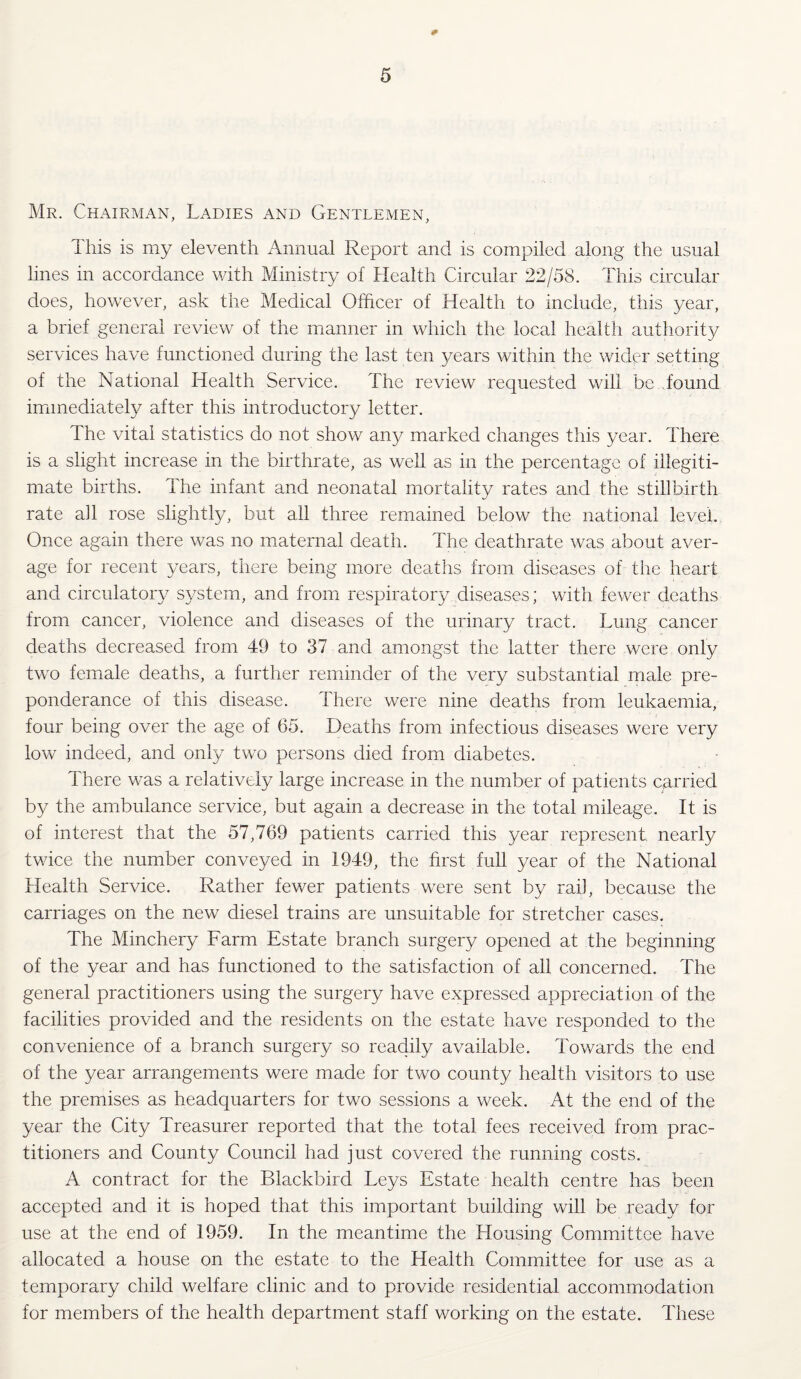 Mr. Chairman, Ladies and Gentlemen, This is my eleventh Annual Report and is compiled along the usual lines in accordance with Ministry of Health Circular 22/58. This circular does, however, ask the Medical Officer of Health to include, this year, a brief general review of the manner in which the local health authority services have functioned during the last ten years within the wider setting of the National Health Service. The review requested will be..found immediately after this introductory letter. The vital statistics do not show any marked changes this year. There is a slight increase in the birthrate, as well as in the percentage of illegiti¬ mate births. The infant and neonatal mortality rates and the stillbirth rate all rose slightly, but all three remained below the national level. Once again there was no maternal death. The deathrate was about aver¬ age for recent years, there being more deaths from diseases of the heart and circulatory system, and from respiratory diseases; with fewer deaths from cancer, violence and diseases of the urinary tract. Lung cancer deaths decreased from 49 to 37 and amongst the latter there were only two female deaths, a further reminder of the very substantial male pre¬ ponderance of this disease. There were nine deaths from leukaemia, four being over the age of 65. Deaths from infectious diseases were very low indeed, and only two persons died from diabetes. There was a relatively large increase in the number of patients carried by the ambulance service, but again a decrease in the total mileage. It is of interest that the 57,769 patients carried this year represent nearly twice the number conveyed in 1949, the first full year of the National Health Service. Rather fewer patients were sent by rail, because the carriages on the new diesel trains are unsuitable for stretcher cases. The Minchery Farm Estate branch surgery opened at the beginning of the year and has functioned to the satisfaction of all concerned. The general practitioners using the surgery have expressed appreciation of the facilities provided and the residents on the estate have responded to the convenience of a branch surgery so readily available. Towards the end of the year arrangements were made for two county health visitors to use the premises as headquarters for two sessions a week. At the end of the year the City Treasurer reported that the total fees received from prac¬ titioners and County Council had just covered the running costs. A contract for the Blackbird Leys Estate health centre has been accepted and it is hoped that this important building will be ready for use at the end of 1959. In the meantime the Housing Committee have allocated a house on the estate to the Health Committee for use as a temporary child welfare clinic and to provide residential accommodation for members of the health department staff working on the estate. These