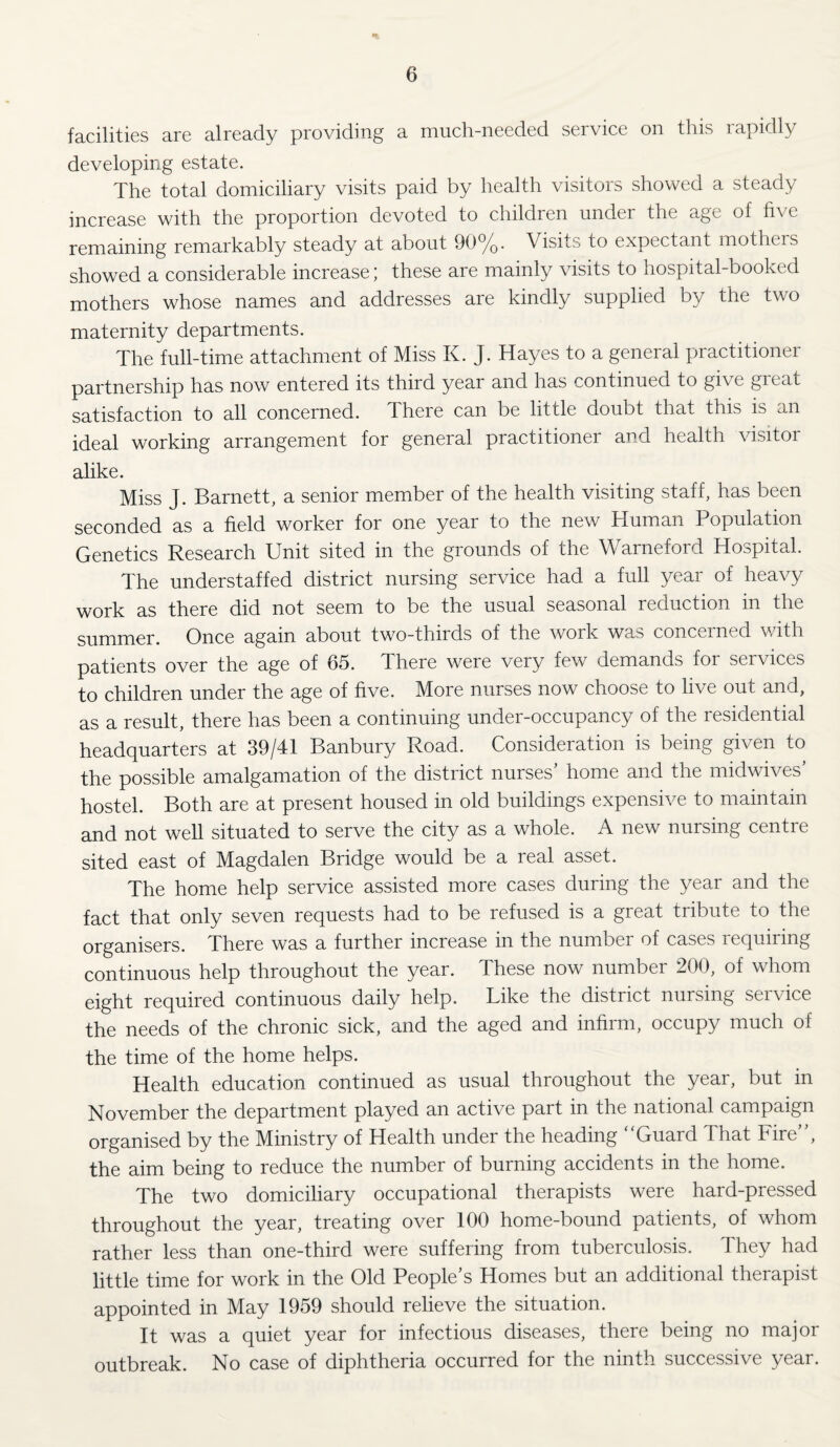 facilities are already providing a much-needed service on this rapidly developing estate. The total domiciliary visits paid by health visitors showed a steady increase with the proportion devoted to children under the age of five remaining remarkably steady at about 90%. Visits to expectant mothers showed a considerable increase; these are mainly visits to hospital-booked mothers whose names and addresses are kindly supplied by the two maternity departments. The full-time attachment of Miss K. J. Hayes to a general practitioner partnership has now entered its third year and has continued to give great satisfaction to all concerned. There can be little doubt that this is an ideal working arrangement for general practitioner and health visitor alike. Miss J. Barnett, a senior member of the health visiting staff, has been seconded as a field worker for one year to the new Human Population Genetics Research Unit sited in the grounds of the Warneford Hospital. The understaffed district nursing service had a full year of heavy work as there did not seem to be the usual seasonal reduction in the summer. Once again about two-thirds of the work was concerned with patients over the age of 65. There were very few demands for services to children under the age of five. More nurses now choose to live out and, as a result, there has been a continuing under-occupancy of the residential headquarters at 39/41 Banbury Road. Consideration is being given to the possible amalgamation of the district nurses’ home and the midwives’ hostel. Both are at present housed in old buildings expensive to maintain and not well situated to serve the city as a whole. A new nursing centre sited east of Magdalen Bridge would be a real asset. The home help service assisted more cases during the year and the fact that only seven requests had to be refused is a great tribute to the organisers. There was a further increase in the number of cases requiring continuous help throughout the year. These now number 200, of whom eight required continuous daily help. Like the district nursing service the needs of the chronic sick, and the aged and infirm, occupy much of the time of the home helps. Health education continued as usual throughout the year, but in November the department played an active part in the national campaign organised by the Ministry of Health under the heading Guard 4 hat Fire , the aim being to reduce the number of burning accidents in the home. The two domiciliary occupational therapists were hard-pressed throughout the year, treating over 100 home-bound patients, of whom rather less than one-third were suffering from tuberculosis. They had little time for work in the Old People’s Homes but an additional therapist appointed in May 1959 should relieve the situation. It was a quiet year for infectious diseases, there being no major outbreak. No case of diphtheria occurred for the ninth successive year.