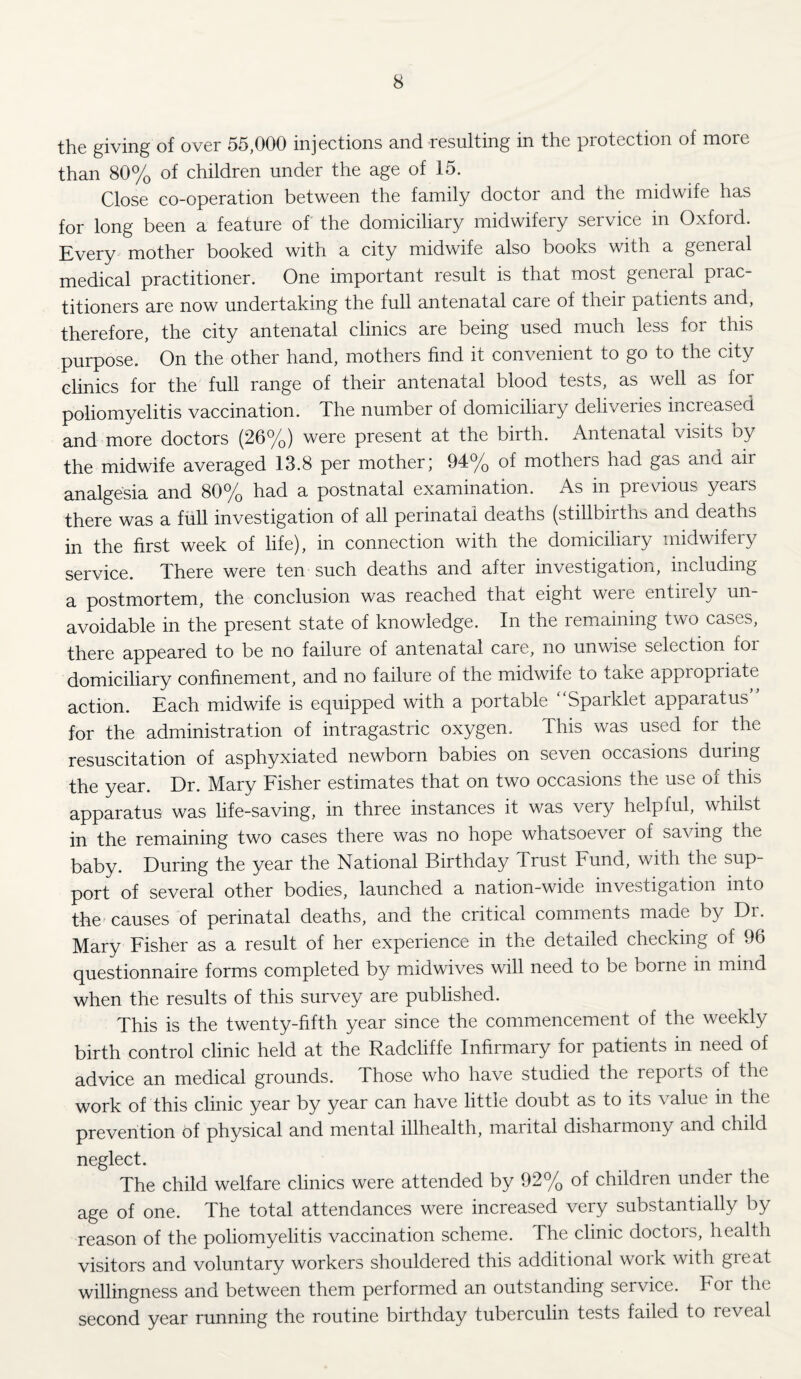 the giving of over 55,000 injections and resulting in the protection of more than 80% of children under the age of 15. Close co-operation between the family doctor and the midwife has for long been a feature of the domiciliary midwifery seivice in Oxfoid. Every mother booked with a city midwife also books with a general medical practitioner. One important result is that most general prac¬ titioners are now undertaking the full antenatal care of their patients and, therefore, the city antenatal clinics are being used much less for this purpose. On the other hand, mothers find it convenient to go to the city clinics for the full range of their antenatal blood tests, as well as for poliomyelitis vaccination. The number of domiciliary deliveries increased and more doctors (26%) were present at the birth. Antenatal visits oy the midwife averaged 13.8 per mother; 94% of mothers had gas and air analgesia and 80% had a postnatal examination. As in previous years there was a full investigation of all perinatal deaths (stillbirths and deaths in the first week of life), in connection with the domiciliary midwifery service. There were ten such deaths and after investigation, including a postmortem, the conclusion was reached that eight were entirely un¬ avoidable in the present state of knowledge. In the remaining two cases, there appeared to be no failure of antenatal care, no unwise selection for domiciliary confinement, and no failure of the midwife to take appropriate action. Each midwife is equipped with a portable Spaiklet appaiatus for the administration of intragastric oxygen. This was used for the resuscitation of asphyxiated newborn babies on seven occasions duiing the year. Dr. Mary Fisher estimates that on two occasions the use of this apparatus was life-saving, in three instances it was very helpful, whilst in the remaining two cases there was no hope whatsoever of saving the baby. During the year the National Birthday Trust Fund, with the sup¬ port of several other bodies, launched a nation-wide investigation into the causes of perinatal deaths, and the critical comments made by Dr. Mary Fisher as a result of her experience in the detailed checking of 96 questionnaire forms completed by midwives will need to be borne in mind when the results of this survey are published. This is the twenty-fifth year since the commencement of the weekly birth control clinic held at the Radcliffe Infirmary for patients in need of advice an medical grounds. Those who have studied the repoits of the work of this clinic year by year can have little doubt as to its value in the prevention of physical and mental illhealth, marital disharmony and child neglect. The child welfare clinics were attended by 92% of children under the age of one. The total attendances were increased very substantially by reason of the poliomyelitis vaccination scheme. The clinic doctors, health visitors and voluntary workers shouldered this additional work with great willingness and between them performed an outstanding service. For the second year running the routine birthday tuberculin tests failed to reveal