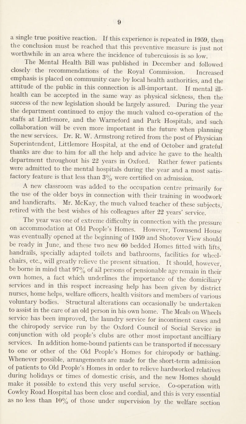 a single true positive reaction. If this experience is repeated in 1959, then the conclusion must be reached that this preventive measure is just not worthwhile in an area where the incidence of tuberculosis is so low. The Mental Health Bill was published in December and followed closely the recommendations of the Royal Commission. Increased emphasis is placed on community care by local health authorities, and the attitude of the public in this connection is all-important. If mental ill- health can be accepted in the same way as physical sickness, then the success of the new legislation should be largely assured. During the year the department continued to enjoy the much valued co-operation of the staffs at Littlemore, and the Warneford and Park Hospitals, and such collaboration will be even more important in the future when planning the new services. Dr. R. W. Armstrong retired from the post of Physician Superintendent, Littlemore Hospital, at the end of October and grateful thanks are due to him for all the help and advice he gave to the health department throughout his 22 years in Oxford. Rather fewer patients were admitted to the mental hospitals during the year and a most satis¬ factory feature is that less than 3% were certified on admission. A new classroom was added to the occupation centre primarily for the use of the older boys in connection with their training in woodwork and handicrafts. Mr. McKay, the much valued teacher of these subjects, retired with the best wishes of his colleagues after 22 years’ service. The year was one of extreme difficulty in connection with the pressure on accommodation at Old People’s Homes. However, Townsend House was eventually opened at the beginning of 1959 and Shotover View should be ready in June, and these two new 60 bedded Plomes fitted with lifts handrails, specially adapted toilets and bathrooms, facilities for wheel¬ chairs, etc., will greatly relieve the present situation. It should, however, be borne in mind that 97% of ail persons of pensionable age remain in their own homes, a fact which underlines the importance of the domiciliary services and in this respect increasing help has been given by district nurses, home helps, welfare officers, health visitors and members of various voluntary bodies. Structural alterations can occasionally be undertaken to assist in the care of an old person in his own home. The Meals on Wheels service has been improved, the laundry service for incontinent cases and the chiropody service run by the Oxford Council of Social Service in conjunction with old people’s clubs are other most important ancilliary services. In addition home-bound patients can be transported if necessary to one or other of the Old People’s Homes for chiropody or bathing. Whenever possible, arrangements are made for the short-term admission of patients to Old People’s Homes in order to relieve hardworked relatives during holidays or times of domestic crisis, and the new Homes should make it possible to extend this very useful service. Co-operation with Cowley Road Hospital has been close and cordial, and this is very essential as no less than 10% of those under supervision by the welfare section
