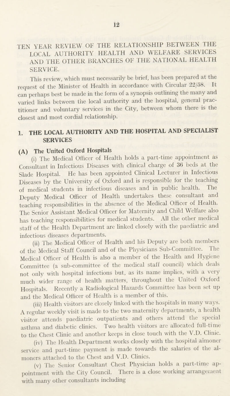 TEN YEAR REVIEW OF THE RELATIONSHIP BETWEEN THE LOCAL AUTHORITY HEALTH AND WELFARE SERVICES AND THE OTHER BRANCHES OF THE NATIONAL HEALTH SERVICE. This review, which must necessarily be brief, has been prepaied at the request of the Minister of Health in accordance with Circular 22/58. It can perhaps best be made in the form of a synopsis outlining the many and varied links between the local authority and the hospital, general prac¬ titioner and voluntary services in the City, between whom there is the closest and most cordial relationship. 1. THE LOCAL AUTHORITY AND THE HOSPITAL AND SPECIALIST SERVICES (A) The United Oxford Hospitals (i) The Medical Officer of Health holds a part-time appointment as Consultant in Infectious Diseases with clinical charge of 36 beds at the Slade Hospital. He has been appointed Clinical Lecturer in Infectious Diseases by the University of Oxford and is responsible for the teaching of medical students in infectious diseases and in public health. The Deputy Medical Officer of Health undertakes these consultant and teaching responsibilities in the absence of the Medical Officer of Health. The Senior Assistant Medical Officer for Maternity and Child Welfare also has teaching responsibilities for medical students. All the other medical staff of the Health Department are linked closely with the paediatric and infectious diseases departments. (ii) The Medical Officer of Health and his Deputy are both members of the Medical Staff Council and of the Physicians Sub-Committee. The Medical Officer of Health is also a member of the Health and Hygiene Committee (a sub-committee of the medical staff council) which deals not only with hospital infections but, as its name implies, with a very much wider range of health matters, throughout the United Oxford Hospitals. Recently a Radiological Hazards Committee has been set up and the Medical Officer of Health is a member of this. (iii) Health visitors are closely linked with the hospitals in many ways. A regular weekly visit is made to the two maternity departments, a health visitor attends paediatric outpatients and others attend the special asthma and diabetic clinics. Two health visitors are allocated full-time to the Chest Clinic and another keeps in close touch with the V.D. Clinic. (iv) The Health Department works closely with the hospital almoner service and part-time payment is made towards the salaries of the al¬ moners attached to the Chest and V.D. Clinics. (v) The Senior Consultant Chest Physician holds a part-time ap¬ pointment with the City Council. There is a close working arrangement with many other consultants including