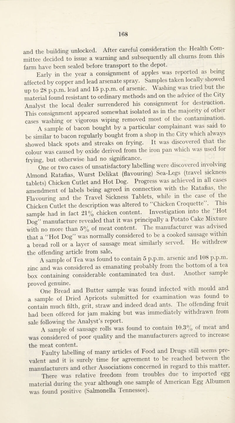 and the building unlocked. After careful consideration the Health Com¬ mittee decided to issue a warning and subsequently all churns from this farm have been sealed before transport to the depot. Early in the year a consignment of apples was reported as being affected by copper and lead arsenate spray. Samples taken locally showed up to 28 p.p.m. lead and 15 p.p.m. of arsenic. Washing was tried but the material found resistant to ordinary methods and on the advice of the City Analyst the local dealer surrendered his consignment for destruction. This consignment appeared somewhat isolated as in the majority of other cases washing or vigorous wiping removed most of the contamination. A sample of bacon bought by a particular complainant was said to be similar to bacon regularly bought from a shop in the City which always showed black spots and streaks on frying. It was discovered that the colour was caused by oxide derived from the iron pan which was used foi frying, but otherwise had no significance. One or two cases of unsatisfactory labelling were discovered involving Almond Ratafias, Wurst Delikat (flavouring) Sea-Legs (travel sickness tablets) Chicken Cutlet and Hot Dog. Progress was achieved in all cases amendment of labels being agreed in connection with the Ratafias, the Flavouring and the Travel Sickness Tablets, while in the case of the Chicken Cutlet the description was altered to Chicken Croquette . This sample had in fact 21% chicken content. Investigation into the Hot Dog” manufacture revealed that it was principally a Potato Cake Mixture with no more than 5% of meat content. The manufacturer was advised that a “Hot Dog” was normally considered to be a cooked sausage within a bread roll or a layer of sausage meat similarly served. He withdrew the offending article from sale. A sample of Tea was found to contain 5 p.p.m. arsenic and 108 p.p.m. zinc and was considered as emanating probably from the bottom of a tea box containing considerable contaminated tea dust. Another sample proved genuine. One Bread and Butter sample was found infected with mould and a sample of Dried Apricots submitted for examination was found to contain much filth, grit, straw and indeed dead ants. The offending fruit had been offered for jam making but was immediately withdrawn from sale following the Analyst’s report. A sample of sausage rolls was found to contain 10.3% of meat and was considered of poor quality and the manufacturers agreed to increase the meat content. Faulty labelling of many articles of Food and Drugs still seems pre¬ valent and it is surely time for agreement to be reached between the manufacturers and other Associations concerned in regard to this matter. There was relative freedom from troubles due to imported egg material during the year although one sample of American Egg Albumen was found positive (Salmonella lennessee).
