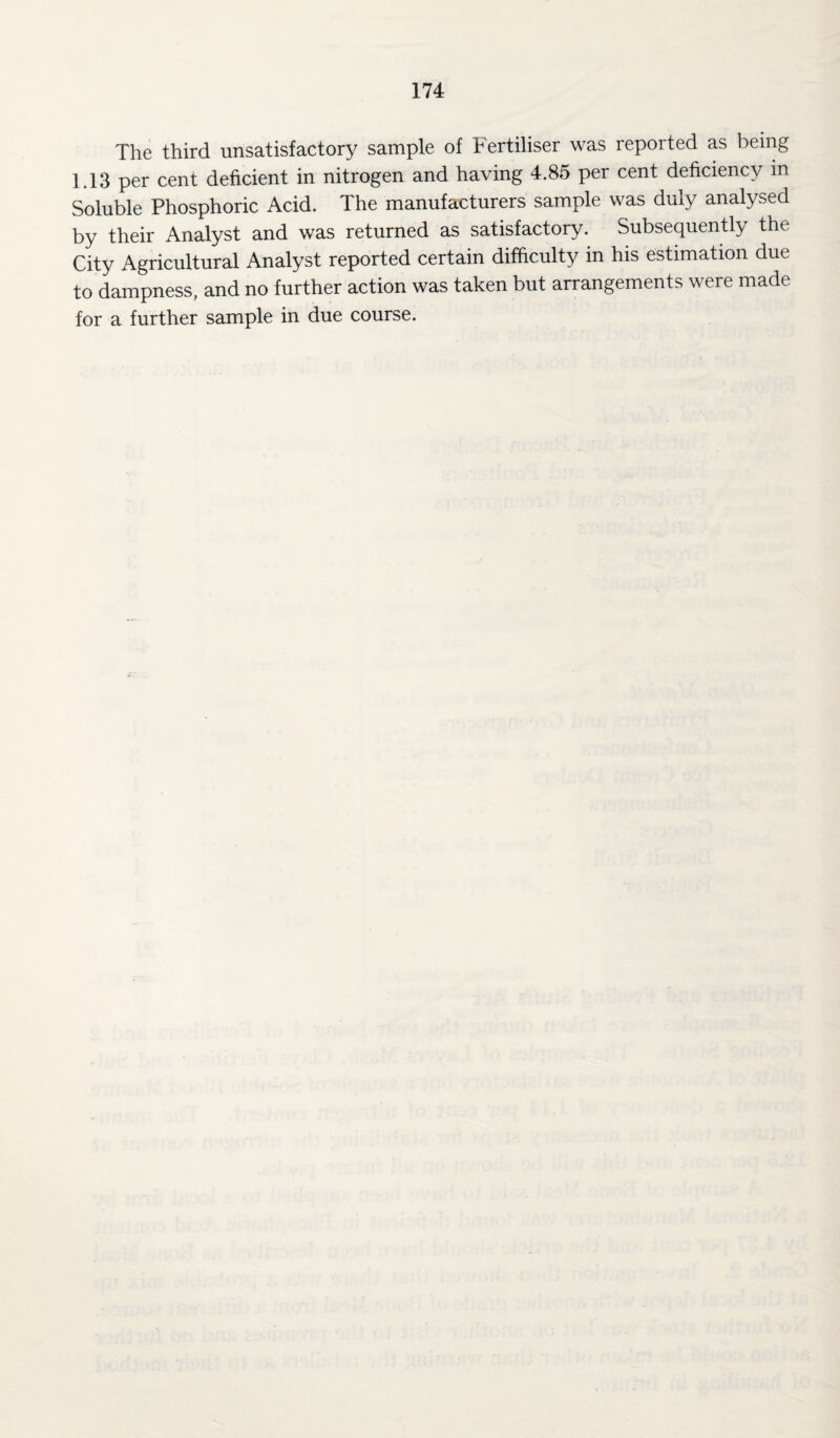 The third unsatisfactory sample of Fertiliser was reported as being 1.13 per cent deficient in nitrogen and having 4.85 per cent deficiency in Soluble Phosphoric Acid. The manufacturers sample was duly analysed by their Analyst and was returned as satisfactory. Subsequently the City Agricultural Analyst reported certain difficulty in his estimation due to dampness, and no further action was taken but arrangements were made for a further sample in due course.