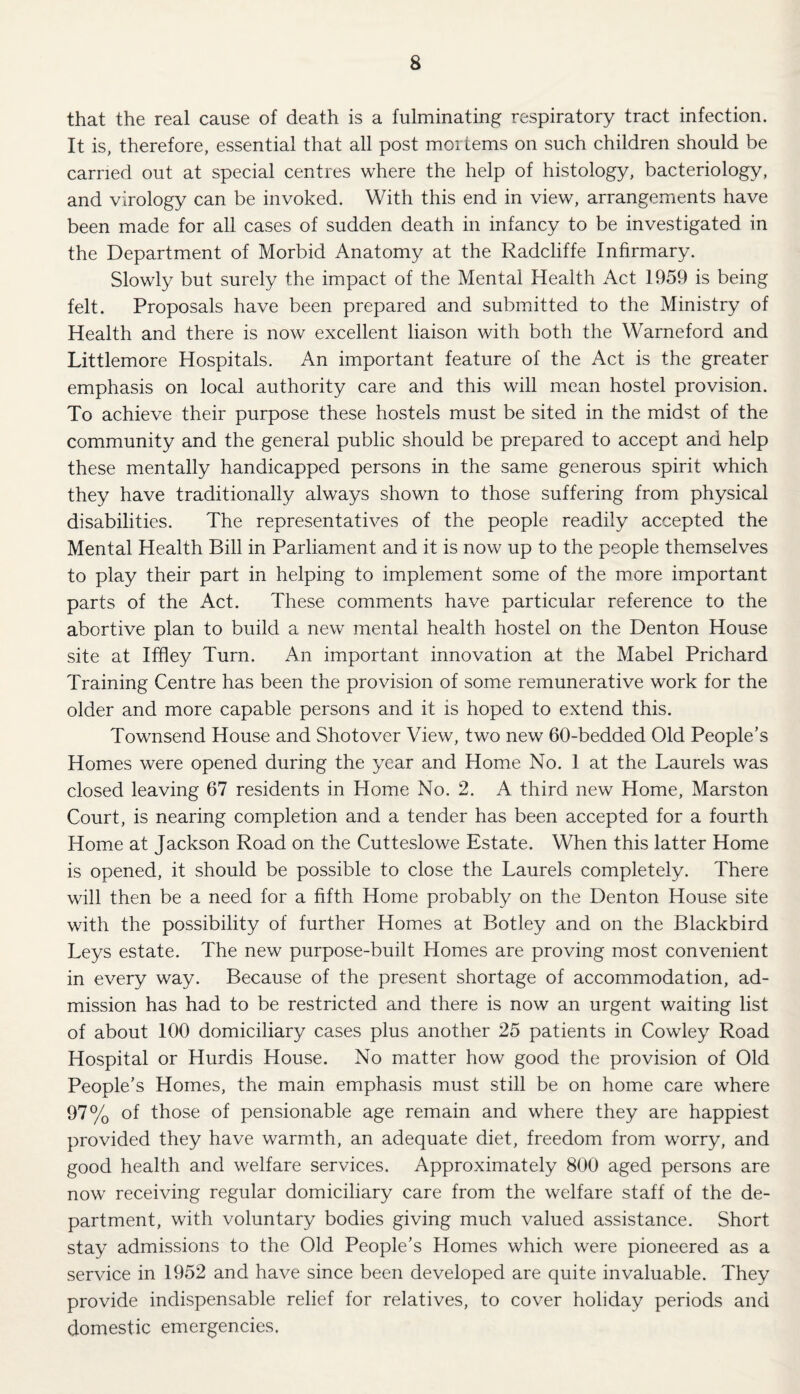 that the real cause of death is a fulminating respiratory tract infection. It is, therefore, essential that all post mortems on such children should be carried out at special centres where the help of histology, bacteriology, and virology can be invoked. With this end in view, arrangements have been made for all cases of sudden death in infancy to be investigated in the Department of Morbid Anatomy at the Radcliffe Infirmary. Slowly but surely the impact of the Mental Health Act 1959 is being felt. Proposals have been prepared and subiuitted to the Ministry of Health and there is now excellent liaison with both the Warneford and Littlemore Hospitals. An important feature of the Act is the greater emphasis on local authority care and this will mean hostel provision. To achieve their purpose these hostels must be sited in the midst of the community and the general public should be prepared to accept and help these mentally handicapped persons in the same generous spirit which they have traditionally always shown to those suffering from physical disabilities. The representatives of the people readily accepted the Mental Health Bill in Parliament and it is now up to the people themselves to play their part in helping to implement some of the more important parts of the Act. These comments have particular reference to the abortive plan to build a new mental health hostel on the Denton House site at Iffley Turn. An important innovation at the Mabel Prichard Training Centre has been the provision of some remunerative work for the older and more capable persons and it is hoped to extend this. Townsend House and Shotover View, two new 60-bedded Old People’s Homes were opened during the year and Home No. 1 at the Laurels was closed leaving 67 residents in Home No. 2. A third new Home, Marston Court, is nearing completion and a tender has been accepted for a fourth Home at Jackson Road on the Cutteslowe Estate. When this latter Home is opened, it should be possible to close the Laurels completely. There will then be a need for a fifth Home probably on the Denton House site with the possibility of further Homes at Botley and on the Blackbird Leys estate. The new purpose-built Homes are proving most convenient in every way. Because of the present shortage of accommodation, ad¬ mission has had to be restricted and there is now an urgent waiting list of about 100 domiciliary cases plus another 25 patients in Cowley Road Hospital or Hurdis House. No matter how good the provision of Old People’s Homes, the main emphasis must still be on home care where 97% of those of pensionable age remain and where they are happiest provided they have warmth, an adequate diet, freedom from worry, and good health and welfare services. Approximately 800 aged persons are now receiving regular domiciliary care from the welfare staff of the de¬ partment, with voluntary bodies giving much valued assistance. Short stay admissions to the Old People’s Homes which were pioneered as a service in 1952 and have since been developed are quite invaluable. They provide indispensable relief for relatives, to cover holiday periods and domestic emergencies.