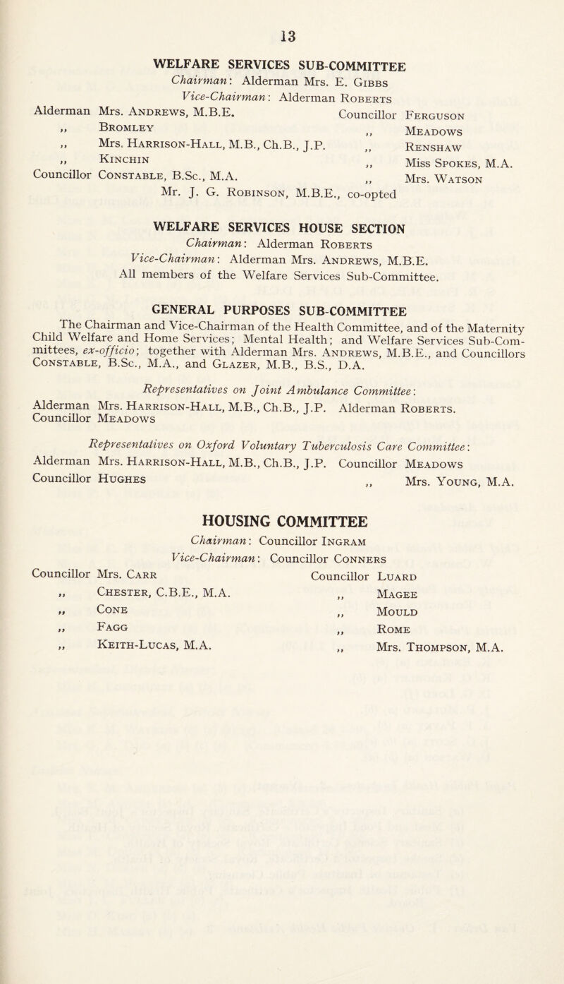 WELFARE SERVICES SUB COMMITTEE Chairman: Alderman Mrs. E. Gibbs Vice-Chairman: Alderman Roberts Alderman Mrs. Andrews, M.B.E. Councillor Ferguson ,, Bromley Meadows „ Mrs. Harrison-Hall. M.B., Ch.B., J.P. „ Renshaw ,, Kinchin Miss Spokes, M.A. Councillor Constable, B.Sc., M.A. ,, Mrs. Watson Mr. J. G. Robinson, M.B.E., co-opted WELFARE SERVICES HOUSE SECTION Chairman: Alderman Roberts Vice-Chairman: Alderman Mrs. Andrews, M.B.E. All members of the Welfare Services Sub-Committee. GENERAL PURPOSES SUB COMMITTEE The Chairman and Vice-Chairman of the Health Committee, and of the Maternity Child Welfare and Home Services; Mental Health; and Welfare Services Sub-Com¬ mittees, ex-officio, together with Alderman Mrs. Andrews, M.B.E., and Councillors Constable, B.Sc., M.A., and Glazer, M.B., B.S., D.A. Representatives on Joint Ambulance Committee: Alderman Mrs. Harrison-Hall, M.B., Ch.B., J.P. Alderman Roberts. Councillor Meadows Representatives on Oxford Voluntary Tuberculosis Ca.re Committee: Alderman Mrs. Harrison-Hall, M.B., Ch.B., J.P. Councillor Meadows Councillor Hughes ,, Mrs. Young, M.A. HOUSING COMMITTEE Chairman: Vice-Chairman Councillor Mrs. Carr „ Chester, C.B.E., M.A. „ Cone „ Fagg „ Keith-Lucas, M.A. Councillor Ingram : Councillor Conners Councillor Luard ,, Magee ,, Mould ,, Rome „ Mrs. Thompson, M.A.