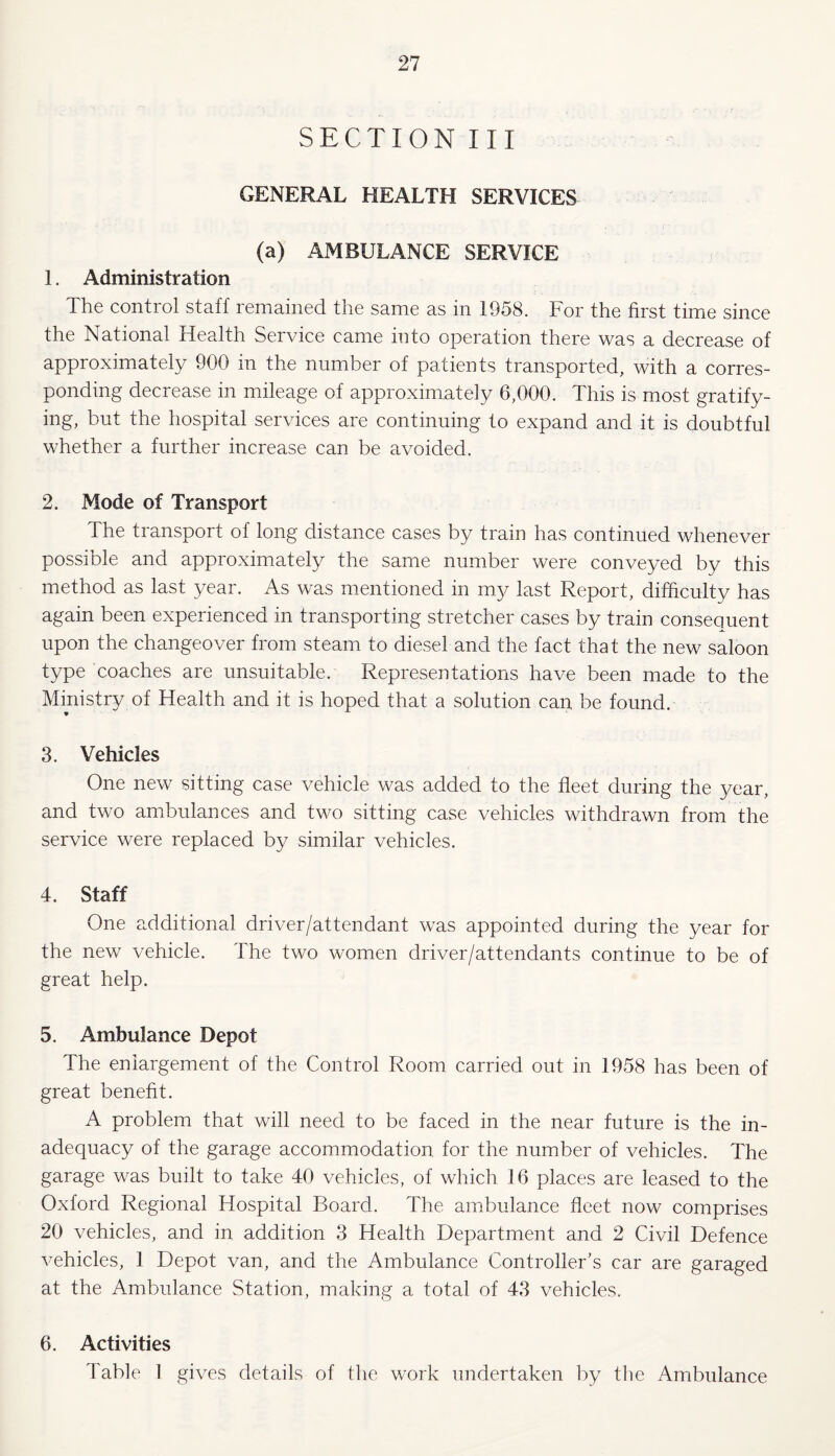 SECTION III GENERAL HEALTH SERVICES (a) AMBULANCE SERVICE 1. Administration The control staff remained the same as in 1958. For the first time since the National Health Service came into operation there was a decrease of approximately 900 m the number of patients transported, with a corres¬ ponding decrease in mileage of approximately 6,000. This is most gratify¬ ing, but the hospital services are continuing to expand and it is doubtful whether a further increase can be avoided. 2. Mode of Transport The transport of long distance cases by train has continued whenever possible and approximately the same number were conveyed by this method as last year. As was mientioned in my last Report, difficulty has again been experienced in transporting stretcher cases by train consequent upon the changeover from steam to diesel and the fact that the new saloon type coaches are unsuitable. Representations have been made to the Ministry of Health and it is hoped that a solution can be found. 3. Vehicles One new sitting case vehicle was added to the fleet during the yean, and two ambulances and two sitting case vehicles withdrawn from the service were replaced by similar vehicles. 4. Staff One additional driver/attendant was appointed during the year for the new vehicle. The two women driver/attendants continue to be of great help. 5. Ambulance Depot The enlargement of the Control Room carried out in 1958 has been of great benefit. A problem that will need to be faced in the near future is the in¬ adequacy of the garage accommodation for the number of vehicles. The garage was built to take 40 vehicles, of which 16 places are leased to the Oxford Regional Hospital Board. The ambulance fleet now comprises 20 vehicles, and in addition 3 Health Department and 2 Civil Defence vehicles, 1 Depot van, and the Ambulance Controller’s car are garaged at the Ambulance Station, making a total of 43 vehicles. 6. Activities Table 1 gives details of the work undertaken by the Ambulance