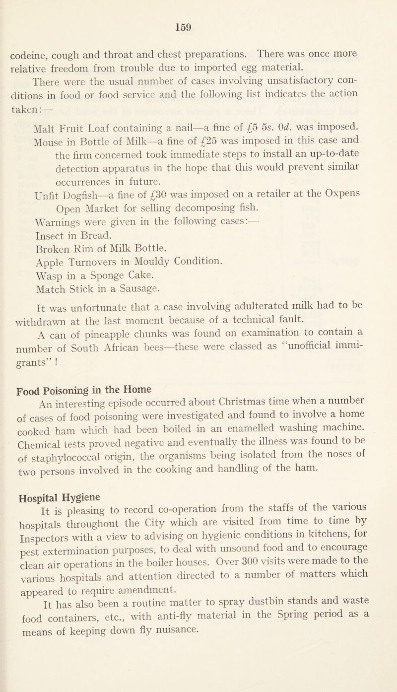 codeine, cough and throat and chest preparations. There was once more relative freedom from trouble due to imported egg material. There were the usual number of cases involving unsatisfactory con¬ ditions in food or food service and the following list indicates the action taken:— Malt Fruit Loaf containing a nail—a fine of £5 5s. Od. was imposed. Mouse in Bottle of Milk—a fine of £25 was imposed in this case and the firm concerned took immediate steps to install an up-to-date detection apparatus in the hope that this would prevent similar occurrences in future. Unfit Dogfish—a fine of £30 was imposed on a retailer at the Oxpens Open Market for selling decomposing fish. Warnings were given in the following cases:— Insect in Bread. Broken Rim of Milk Bottle. Apple Turnovers in Mouldy Condition. Wasp in a Sponge Cake. Match Stick in a Sausage. It was unfortunate that a case involving adulterated milk had to be withdrawn at the last moment because of a technical fault. A can of pineapple chunks was found on examination to contain a number of South African bees—these were classed as ‘'unofficial immi¬ grants’’ ! Food Poisoning in the Home An interesting episode occurred about Christmas time when a number of cases of food poisoning were investigated and found to involve a home cooked ham which had been boiled in an enamelled washing machine. Chemical tests proved negative and eventually the illness was found to be of staphylococcal origin, the organisms being isolated from the noses of two persons involved in the cooking and handling of the ham. Hospital Hygiene It is pleasing to record co-operation from the staffs of the various hospitals throughout the City which are visited from time to time by Inspectors with a view to advising on hygienic conditions in kitchens, for pest extermination purposes, to deal with unsound food and to encourage clean air operations in the boiler houses. Over 300 visits were made to the various hospitals and attention directed to a number of matters which appeared to require amendment. It has also been a routine matter to spray dustbin stands and waste food containers, etc., with anti-fly material in the Spring period as a means of keeping down fly nuisance.