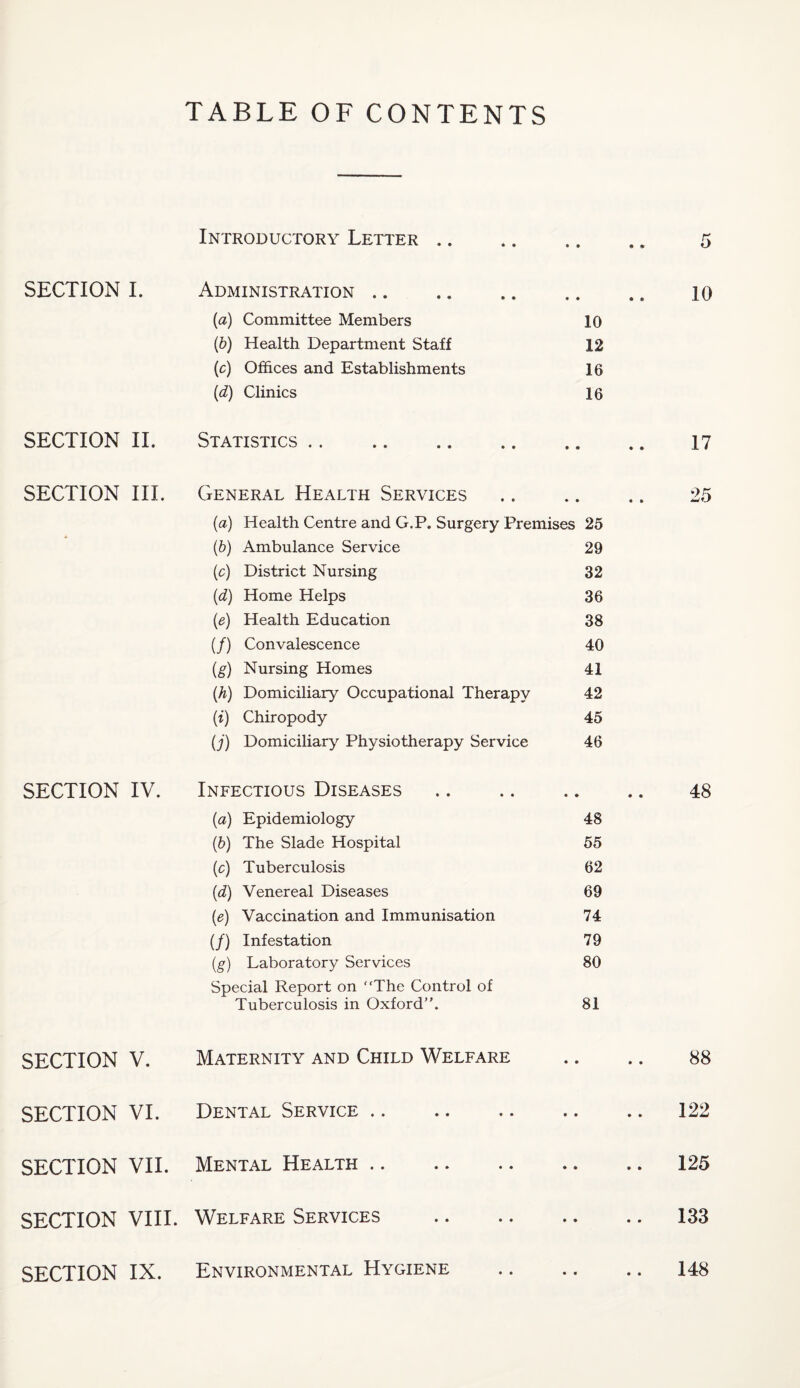 TABLE OF CONTENTS SECTION I. SECTION II. SECTION III. SECTION IV. SECTION V. SECTION VI. SECTION VII. SECTION VIII. Introductory Letter .. Administration .. (a) Committee Members 10 (b) Health Department Staff 12 (c) Offices and Establishments 16 (d) Clinics 16 Statistics. General Health Services (a) Health Centre and G.P. Surgery Premises 25 (b) Ambulance Service 29 (c) District Nursing 32 (d) Home Helps 36 (e) Health Education 38 (/) Convalescence 40 (g) Nursing Homes 41 (h) Domiciliary Occupational Therapy 42 (i) Chiropody 45 (j) Domiciliary Physiotherapy Service 46 Infectious Diseases (a) Epidemiology 48 (b) The Slade Hospital 55 (c) Tuberculosis 62 (d) Venereal Diseases 69 (e) Vaccination and Immunisation 74 (/) Infestation 79 (g) Laboratory Services 80 Special Report on The Control of Tuberculosis in Oxford”. 81 Maternity and Child Welfare Dental Service Mental Health. Welfare Services SECTION IX. Environmental Hygiene