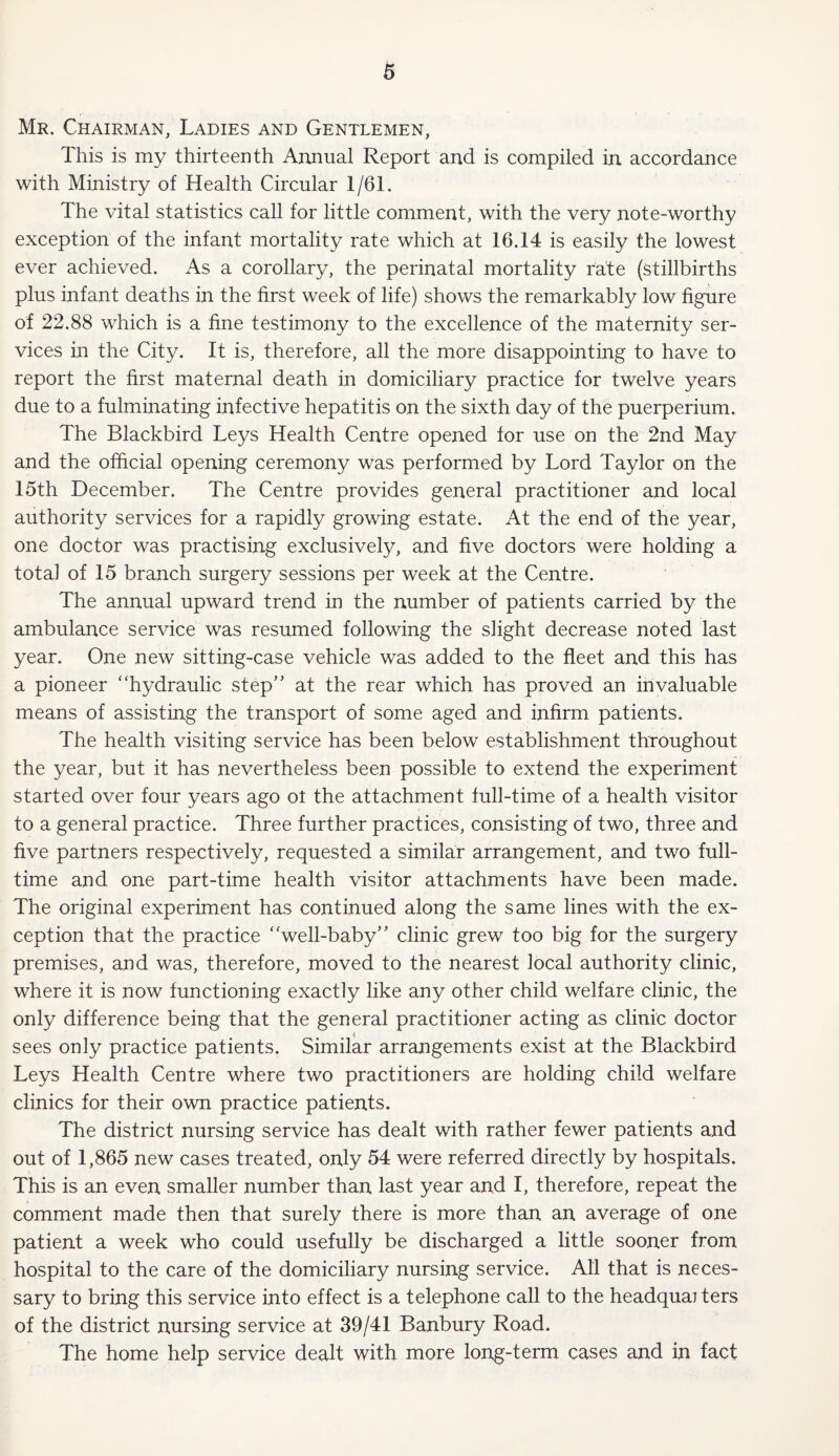 Mr. Chairman, Ladies and Gentlemen, This is my thirteenth Annual Report and is compiled in accordance with Ministry of Health Circular 1/61. The vital statistics call for little comment, with the very note-worthy exception of the infant mortality rate which at 16.14 is easily the lowest ever achieved. As a corollary, the perinatal mortality rate (stillbirths plus infant deaths in the first week of life) shows the remarkably low figure of 22.88 which is a fine testimony to the excellence of the maternity ser¬ vices in the City. It is, therefore, all the more disappointing to have to report the first maternal death in domiciliary practice for twelve years due to a fulminating infective hepatitis on the sixth day of the puerperium. The Blackbird Leys Health Centre opened for use on the 2nd May and the official opening ceremony was performed by Lord Taylor on the 15th December. The Centre provides general practitioner and local authority services for a rapidly growing estate. At the end of the year, one doctor was practising exclusively, and five doctors were holding a total of 15 branch surgery sessions per week at the Centre. The annual upward trend in the number of patients carried by the ambulance service was resumed following the slight decrease noted last year. One new sitting-case vehicle was added to the fleet and this has a pioneer ‘‘hydraulic step” at the rear which has proved an invaluable means of assisting the transport of some aged and infirm patients. The health visiting service has been below establishment throughout the year, but it has nevertheless been possible to extend the experiment started over four years ago ot the attachment full-time of a health visitor to a general practice. Three further practices, consisting of two, three and five partners respectively, requested a similar arrangement, and two full¬ time and one part-time health visitor attachments have been made. The original experiment has continued along the same lines with the ex¬ ception that the practice “well-baby” clinic grew too big for the surgery premises, and was, therefore, moved to the nearest local authority clinic, where it is now functioning exactly like any other child welfare clinic, the only difference being that the general practitioner acting as clinic doctor sees only practice patients. Similar arrangements exist at the Blackbird Leys Health Centre where two practitioners are holding child welfare clinics for their own practice patients. The district nursing service has dealt with rather fewer patients and out of 1,865 new cases treated, only 54 were referred directly by hospitals. This is an even smaller number than last year and I, therefore, repeat the comment made then that surely there is more than an average of one patient a week who could usefully be discharged a little sooner from hospital to the care of the domiciliary nursing service. All that is neces¬ sary to bring this service into effect is a telephone call to the headquai ters of the district nursing service at 39/41 Banbury Road. The home help service dealt with more long-term cases and in fact