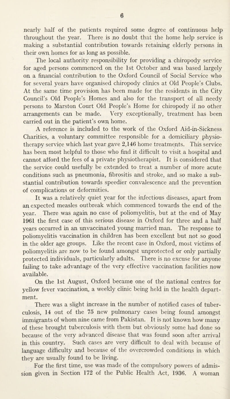 nearly half of the patients required some degree of continuous help throughout the year. There is no doubt that the home help service is making a substantial contribution towards retaining elderly persons in their own homes for as long as possible. The local authority responsibility for providing a chiropody service for aged persons commenced on the 1st October and was based largely on a financial contribution to the Oxford Council of Social Service who for several years have organised chiropody clinics at Old People’s Clubs. At the same time provision has been made for the residents in the City Council’s Old People’s Homes and also for the transport of all needy persons to Marston Court Old People’s Home for chiropody if no other arrangements can be made. Very exceptionally, treatment has been carried out in the patient’s own home. A reference is included to the work of the Oxford Aid-in-Sickness Charities, a voluntary committee responsible for a domiciliary physio¬ therapy service which last year gave 2,146 home treatments. This service has been most helpful to those who find it difficult to visit a hospital and cannot afford the fees of a private physiotherapist. It is considered that the service could usefully be extended to treat a number of more acute conditions such as pneumonia, fibrositis and stroke, and so make a sub¬ stantial contribution towards speedier convalescence and the prevention of complications or deformities. It was a relatively quiet year for the infectious diseases, apart from an expected measles outbreak which commenced towards the end of the year. There was again no case of poliomyelitis, but at the end of May 1961 the first case of this serious disease in Oxford for three and a half years occurred in an unvaccinated young married man. The response to poliomyelitis vaccination in children has been excellent but not so good in the older age groups. Like the recent case in Oxford, most victims of poliomyelitis are now to be found amongst unprotected or only partially protected individuals, particularly adults. There is no excuse for anyone failing to take advantage of the very effective vaccination facilities now available. On the 1st August, Oxford became one of the national centres for yellow fever vaccination, a weekly clinic being held in the health depart¬ ment. There was a slight increase in the number of notified cases of tuber¬ culosis, 14 out of the 75 new pulmonary cases being found amongst immigrants of whom nine came from Pakistan. It is not known how many of these brought tuberculosis with them but obviously some had done so because of the very advanced disease that was found soon after arrival in this country. Such cases are very difficult to deal with because of language difficulty and because of the overcrowded conditions in which they are usually found to be living. For the first time, use was made of the compulsory powers of admis¬ sion given in Section 172 of the Public Health Act, 1936. A woman
