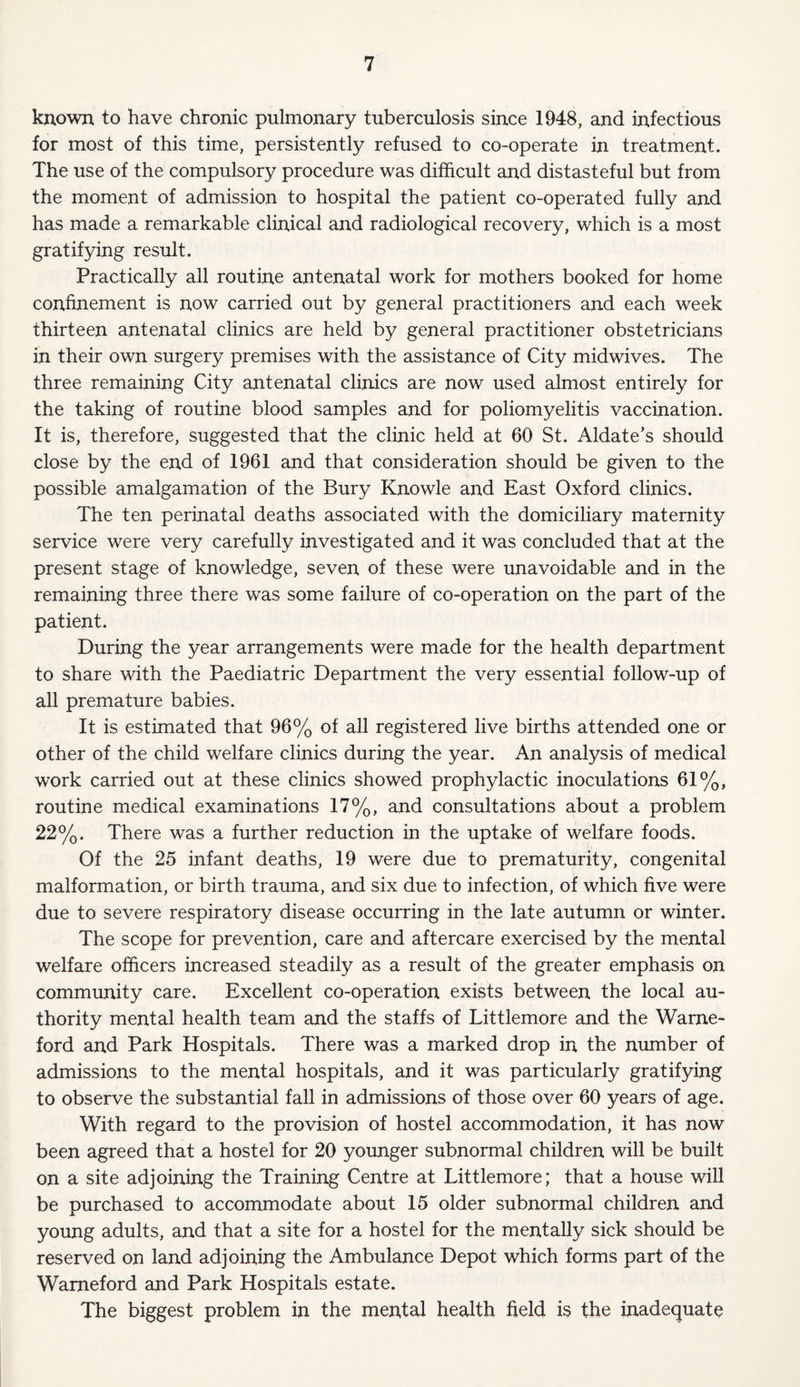 known to have chronic pulmonary tuberculosis since 1948, and infectious for most of this time, persistently refused to co-operate in treatment. The use of the compulsory procedure was difficult and distasteful but from the moment of admission to hospital the patient co-operated fully and has made a remarkable clinical and radiological recovery, which is a most gratifying result. Practically all routine antenatal work for mothers booked for home confinement is now carried out by general practitioners and each week thirteen antenatal clinics are held by general practitioner obstetricians in their own surgery premises with the assistance of City midwives. The three remaining City antenatal clinics are now used almost entirely for the taking of routine blood samples and for poliomyelitis vaccination. It is, therefore, suggested that the clinic held at 60 St. Aldate’s should close by the end of 1961 and that consideration should be given to the possible amalgamation of the Bury Knowle and East Oxford clinics. The ten perinatal deaths associated with the domiciliary maternity service were very carefully investigated and it was concluded that at the present stage of knowledge, seven of these were unavoidable and in the remaining three there was some failure of co-operation on the part of the patient. During the year arrangements were made for the health department to share with the Paediatric Department the very essential follow-up of all premature babies. It is estimated that 96% of all registered live births attended one or other of the child welfare clinics during the year. An analysis of medical work carried out at these clinics showed prophylactic inoculations 61%, routine medical examinations 17%, and consultations about a problem 22%. There was a further reduction in the uptake of welfare foods. Of the 25 infant deaths, 19 were due to prematurity, congenital malformation, or birth trauma, and six due to infection, of which five were due to severe respiratory disease occurring in the late autumn or winter. The scope for prevention, care and aftercare exercised by the mental welfare officers increased steadily as a result of the greater emphasis on community care. Excellent co-operation exists between the local au¬ thority mental health team and the staffs of Littlemore and the Warne- ford and Park Hospitals. There was a marked drop in the number of admissions to the mental hospitals, and it was particularly gratifying to observe the substantial fall in admissions of those over 60 years of age. With regard to the provision of hostel accommodation, it has now been agreed that a hostel for 20 younger subnormal children will be built on a site adjoining the Training Centre at Littlemore; that a house will be purchased to accommodate about 15 older subnormal children and young adults, and that a site for a hostel for the mentally sick should be reserved on land adjoining the Ambulance Depot which forms part of the Wameford and Park Hospitals estate. The biggest problem in the merdal health held is the inadequate