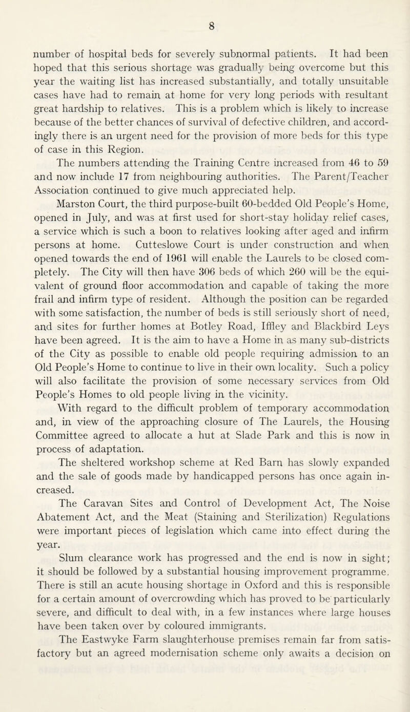number of hospital beds for severely subnormal patients. It had been hoped that this serious shortage was gradually being overcome but this year the waiting list has increased substantially, and totally unsuitable cases have had to remain at home for very long periods with resultant great hardship to relatives. This is a problem which is likely to increase because of the better chances of survival of defective children, and accord¬ ingly there is an urgent need for the provision of more beds for this type of case in this Region. The numbers attending the Training Centre increased from 46 to 59 and now include 17 from neighbouring authorities. The Parent/Teacher Association continued to give much appreciated help. Marston Court, the third purpose-built 60-bedded Old People’s Home, opened in July, and was at first used for short-stay holiday relief cases, a service which is such a boon to relatives looking after aged and infirm persons at home. Cutteslowe Court is under construction and when opened towards the end of 1961 will enable the Laurels to be closed com¬ pletely. The City will then have 306 beds of which 260 will be the equi¬ valent of ground floor accommodation and capable of taking the more frail and infirm type of resident. Although the position can be regarded with some satisfaction, the number of beds is still seriously short of need, and sites for further homes at Botley Road, Iffley and Blackbird Leys have been agreed. It is the aim to have a Home in as many sub-districts of the City as possible to enable old people requiring admission to an Old People’s Home to continue to live in their own locality. Such a policy will also facilitate the provision of some necessary services from Old People’s Homes to old people living in the vicinity. With regard to the difficult problem of temporary accommodation and, in view of the approaching closure of The Laurels, the Housing Committee agreed to allocate a hut at Slade Park and this is now in process of adaptation. The sheltered workshop scheme at Red Barn has slowly expanded and the sale of goods made by handicapped persons has once again in¬ creased. The Caravan Sites and Control of Development Act, The Noise Abatement Act, and the Meat (Staining and Sterilization) Regulations were important pieces of legislation which came into effect during the year. Slum clearance work has progressed and the end is now in sight; it should be followed by a substantial housing improvement programme. There is still an acute housing shortage in Oxford and this is responsible for a certain amount of overcrowding which has proved to be particularly severe, and difficult to deal with, in a few instances where large houses have been taken over by coloured immigrants. The Eastwyke Farm slaughterhouse premises remain far from satis¬ factory but an agreed modernisation scheme only awaits a decision on