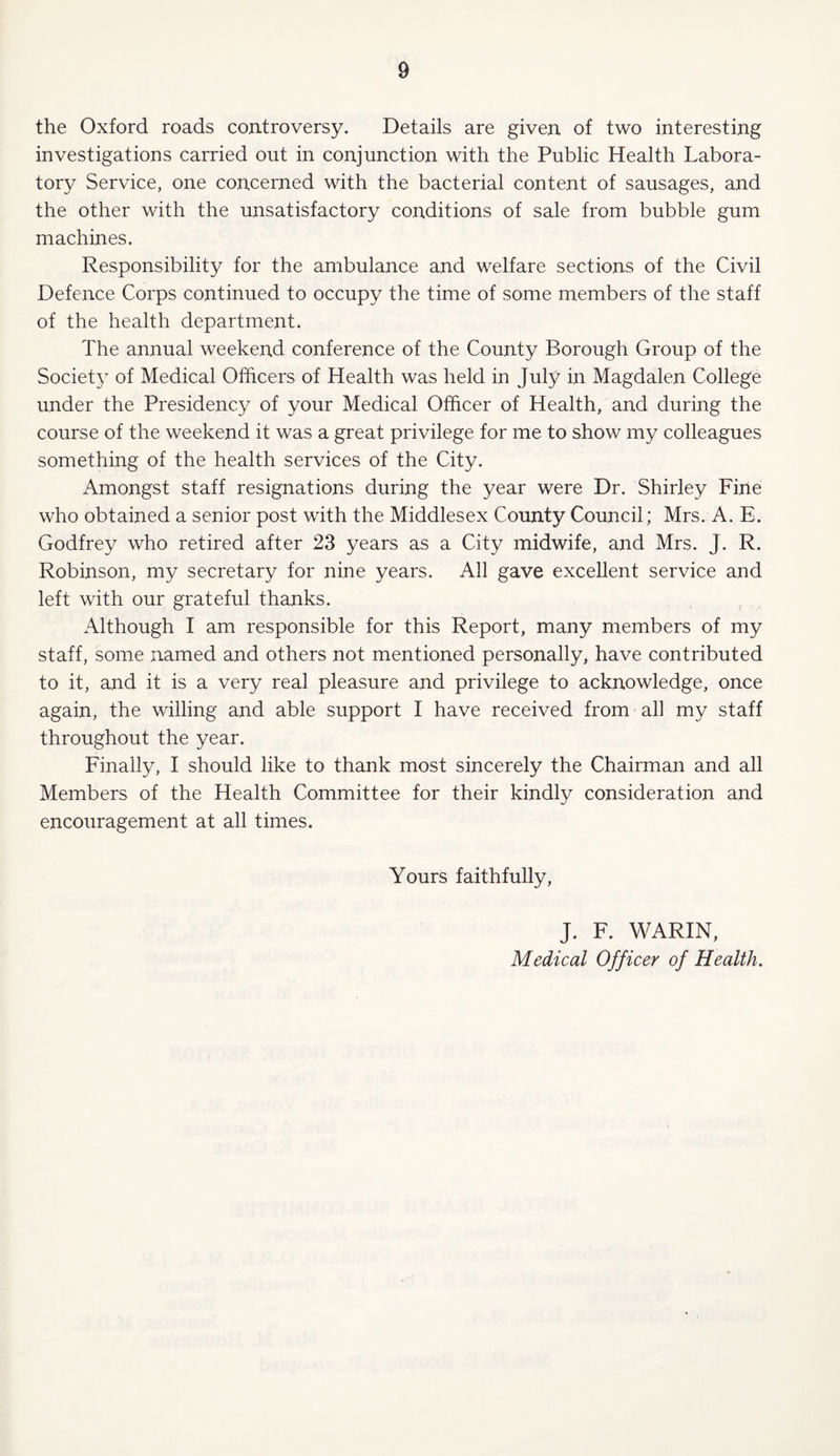 the Oxford roads controversy. Details are given of two interesting investigations carried out in conjunction with the Public Health Labora¬ tory Service, one concerned with the bacterial content of sausages, and the other with the unsatisfactory conditions of sale from bubble gum machines. Responsibility for the ambulance and welfare sections of the Civil Defence Corps continued to occupy the time of some members of the staff of the health department. The annual weekend conference of the County Borough Group of the Society of Medical Officers of Health was held in July in Magdalen College under the Presidency of your Medical Officer of Health, and during the course of the weekend it was a great privilege for me to show my colleagues something of the health services of the City. Amongst staff resignations during the year were Dr. Shirley Fine who obtained a senior post with the Middlesex County Council; Mrs. A. E. Godfrey who retired after 23 years as a City midwife, and Mrs. J. R. Robinson, my secretary for nine years. All gave excellent service and left with our grateful thanks. Although I am responsible for this Report, many members of my staff, some named and others not mentioned personally, have contributed to it, and it is a very real pleasure and privilege to acknowledge, once again, the willing and able support I have received from all my staff throughout the year. Finally, I should like to thank most sincerely the Chairman and all Members of the Health Committee for their kindly consideration and encouragement at all times. Yours faithfully, J. F. WARIN, Medical Officer of Health.