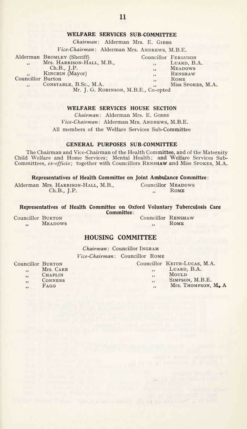WELFARE SERVICES SUB COMMITTEE Chairman: Alderman Mrs. E. Gibbs Vice-Chairman: Alderman Mrs. Andrews, M.B.E. Alderman Bromley (Sheriff) Councillor Ferguson ,, Mrs. Harrison-Hall, M.B., ,, Ch.B., J.P. „ Kinchin (Mayor) ,, Councillor Burton ,, ,, Constable, B.Sc., M.A. ,, Mr. J. G. Robinson, M.B.E., Co-opted Luard, B.A. Meadows Renshaw Rome Miss Spokes, M.A. WELFARE SERVICES HOUSE SECTION Chairman: Alderman Mrs. E. Gibbs Vice-Chairman: Alderman Mrs. Andrews, M.B.E. All members of the Welfare Services Sub-Committee GENERAL PURPOSES SUB COMMITTEE The Chairman and Vice-Chairman of the Health Committee, and of the Maternity Child Welfare and Home Services; Mental Health; and Welfare Services Sub- Committees, ex-officio; together with Councillors Renshaw and Miss Spokes, M.A. Representatives of Health Committee on Joint Ambulance Committee: Alderman Mrs. Harrison-Hall, M.B., Councillor Meadows Ch.B., J.P. ,, Rome Representatives of Health Committee on Oxford Voluntary Tuberculosis Care Committee: Councillor Burton ,, Meadows Councillor Renshaw „ Rome HOUSING COMMITTEE Councillor Burton „ Mrs. Carr ,, Chaplin „ Conners .. Fagg Chairman: Councillor Ingram Vice-Chairman: Councillor Rome Councillor Keith-Lucas, M.A. ,, Luard, B.A. ,, Mould ,, Simpson, M.B.E. ,, Mrs. Thompson, M# A