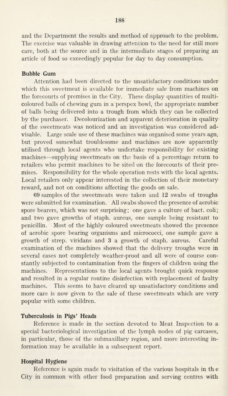 and the Department the results and method of approach to the problem. The exercise was valuable in drawing attention to the need for still more care, both at the source and in the intermediate stages of preparing an article of food so exceedingly popular for day to day consumption. Bubble Gum Attention had been directed to the unsatisfactory conditions under which this sweetmeat is available for immediate sale from machines on the forecourts of premises in the City. These display quantities of multi¬ coloured balls of chewing gum in a perspex bowl, the appropriate number of balls being delivered into a trough from which they can be collected by the purchaser. Decolourization and apparent deterioration in quality of the sweetmeats was noticed and an investigation was considered ad¬ visable. Large scale use of these machines was organised some years ago, but proved somewhat troublesome and machines are now apparently utilised through local agents who undertake responsibility for existing machines—supplying sweetmeats on the basis of a percentage return to retailers who permit machines to be sited on the forecourts of their pre¬ mises. Responsibility for the whole operation rests with the local agents. Local retailers only appear interested in the collection of their monetary reward, and not on conditions affecting the goods on sale. 69 samples of the sweetmeats were taken and 12 swabs of troughs were submitted for examination. All swabs showed the presence of aerobic spore bearers, which was not surprising; one gave a culture of bact. coli; and two gave growths of staph, aureus, one sample being resistant to penicillin. Most of the highly coloured sweetmeats showed the presence of aerobic spore bearing organisms and micrococci, one sample gave a growth of strep, viridans and 3 a growth of staph, aureus. Careful examination of the machines showed that the delivery troughs were in several cases not completely weather-proof and all were of course con¬ stantly subjected to contamination from the fingers of children using the machines. Representations to the local agents brought quick response and resulted in a regular routine disinfection with replacement of faulty machines. This seems to have cleared up unsatisfactory conditions and more care is now given to the sale of these sweetmeats which are very popular with some children. Tuberculosis in Pigs’ Heads Reference is made in the section devoted to Meat Inspection to a special bacteriological investigation of the lymph nodes of pig carcases, in particular, those of the submaxillary region, and more interesting in¬ formation may be available in a subsequent report. Hospital Hygiene Reference is again made to visitation of the various hospitals in th e City in common with other food preparation and serving centres with
