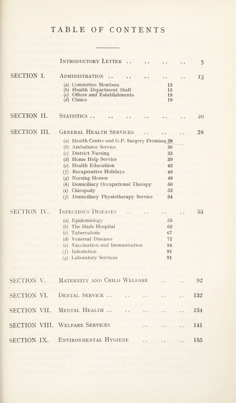 5 TABLE OF CONTENTS Introductory Letter .. SECTION I. Administration. .. 13 (a) Committee Members 13 (b) Health Department Staff 15 (c) Offices and Establishments 19 (d) Clinics ] 9 SECTION II. Statistics. .. .. 20 SECTION III. General Health Services .. .. .. 28 (a) Health Centre and G.P. Surgery Premises 28 (b) Ambulance Service 30 (c) District Nursing 33 (d) Home Help Service 39 (e) Health Educatiion 42 (/) Recuperative Holida}rs 48 (g) Nursing Homes 49 (h) Domiciliary Occupational Therapy 50 (i) Chiropody 52 (j) Domiciliary Physiotherapy Service 54 SECTION IV. Infectious Diseases .. .. .. .. 55 (a) Epidemiology 55 (b) The Slade Hospital 62 (c) Tuberculosis 67 (d) Venereal Diseases 72 (e) Vaccination and Immunisation 84 (/) Infestation 91 (g) Laboratory Services 91 SECTION V. SECTION VI. SECTION VII. SECTION VIII. SECTION IX. Maternity and Child Welfare Dental Service. Mental Health Welfare Services Environmental Hygiene 92 132 141 155