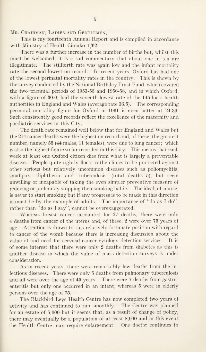 Mr. Chairman, Ladies and Gentlemen, This is my fourteenth Annual Report and is compiled in accordance with Ministry of Health Circular 1/62. There was a further increase in the number of births but, whilst this must be welcomed, it is a sad commentary that about one in ten are illegitimate. The stillbirth rate was again low and the infant mortality rate the second lowest on record. In recent years, Oxford has had one of the lowest perinatal mortality rates in the country. This is shown by the survey conducted by the National Birthday Trust Fund, which covered the two triennial periods of 1953-55 and 1956-58, and in which Oxford, with a figure of 30.0, had the seventh lowest rate of the 145 local health authorities in England and Wales (average rate 36.5). The corresponding perinatal mortality figure for Oxford in 1961 is even better at 24.39. Such consistently good records reflect the excellence of the maternity and paediatric services in this City. The death rate remained well below that for England and Wales but the 214 cancer deaths were the highest on record and, of these, the greatest number, namely 55 (44 males, 11 females), were due to lung cancer; which is also the highest figure so far recorded in this City. This means that each week at least one Oxford citizen dies from what is largely a preventable disease. People quite rightly flock to the clinics to be protected against other serious but relatively uncommon diseases such as poliomyelitis, smallpox, diphtheria and tuberculosis (total deaths 5), but seem unwilling or incapable of taking the even simpler preventive measure of reducing or preferably stopping their smoking habits. The ideal, of course, is never to start smoking but if any progress is to be made in this direction it must be by the example of adults. The importance of “do as I do”, rather than “do as I say”, cannot be overexaggerated. Whereas breast cancer accounted for 27 deaths, there were only 4 deaths from cancer of the uterus and, of these, 2 were over 75 years of age. Attention is drawn to this relatively fortunate position with regard to cancer of the womb because there is increasing discussion about the value of and need for cervical cancer cytology detection services. It is of some interest that there were only 2 deaths from diabetes as this is another disease in which the value of mass detection surveys is under consideration. As in recent years, there were remarkably few deaths from the in¬ fectious diseases. There were only 5 deaths from pulmonary tuberculosis and all were over the age of 45 years. There were 7 deaths from gastro¬ enteritis but only one occurred in an infant, whereas 5 were in elderly persons over the age of 75. The Blackbird Leys Health Centre has now completed two years of activity and has continued to run smoothly. The Centre was planned for an estate of 5,000 but it seems that, as a result of change of policy, there may eventually be a population of at least 8,000 and in this event the Health Centre may require enlargement. One doctor continues to