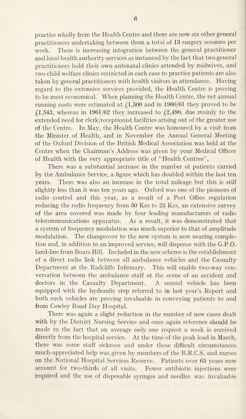 practise wholly from the Health Centre and there are now six other general practitioners undertaking between them a total of 13 surgery sessions per week. There is increasing integration between the general practitioner and local health authority services as instanced by the fact that two general practitioners hold their own antenatal clinics attended by midwives, and two child welfare clinics restricted in each case to practice patients are also taken by general practitioners with health visitors in attendance. Having regard to the extensive services provided, the Health Centre is proving to be most economical. When planning the Health Centre, the net annual running costs were estimated at £1,500 and in 1960/61 they proved to be £1,543, whereas in 1961/62 they increased to £2,490, due mainly to the extended need for clerk/receptionist facilities arising out of the greater use of the Centre. In May, the Health Centre was honoured by a visit from the Minister of Health, and in November the Annual General Meeting of the Oxford Division of the British Medical Association was held at the Centre when the Chairman’s Address was given by your Medical Officer of Health with the very appropriate title of “Health Centres”. There was a substantial increase in the number of patients carried by the Ambulance Service, a figure which has doubled within the last ten years. There was also an increase in the total mileage but this is still slightly less than it was ten years ago. Oxford was one of the pioneers of radio control and this year, as a result of a Post Office regulation reducing the radio frequency from 50 Kcs to 25 Kcs, an extensive survey of the area covered was made by four leading manufacturers of radio telecommunications apparatus. As a result, it was demonstrated that a system of frequency modulation was much superior to that of amplitude modulation. The changeover to the new system is now nearing comple¬ tion and, in addition to an improved service, will dispense with the G.P.O. land-line from Boars Hill. Included in the new scheme is the establishment of a direct radio link between all ambulance vehicles and the Casualty Department at the Radcliffe Infirmary. This will enable two-way con¬ versation between the ambulance staff at the scene of an accident and doctors in the Casualty Department. A second vehicle has been equipped with the hydraulic step referred to in last year’s Report and both such vehicles are proving invaluable in conveying patients to and from Cowley Road Day Hospital. There was again a slight reduction in the number of new cases dealt with by the District Nursing Service and once again reference should be made to the fact that on average only one request a week is received directly from the hospital service. At the time of the peak load in March, there was some staff sickness and under these difficult circumstances much-appreciated help was given by members of the B.R.C.S. and nurses on the National Hospital Services Reserve. Patients over 65 years now account for two-thirds of all visits. Fewer antibiotic injections were required and the use of disposable syringes and needles was invaluable