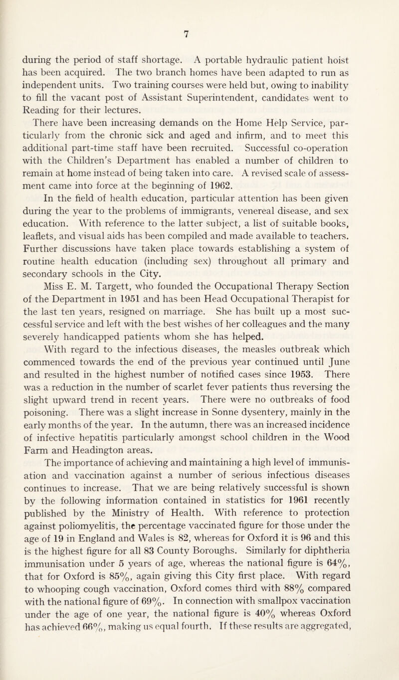 during the period of staff shortage. A portable hydraulic patient hoist has been acquired. The two branch homes have been adapted to run as independent units. Two training courses were held but, owing to inability to fill the vacant post of Assistant Superintendent, candidates went to Reading for their lectures. There have been increasing demands on the Home Help Service, par¬ ticularly from the chronic sick and aged and infirm, and to meet this additional part-time staff have been recruited. Successful co-operation with the Children’s Department has enabled a number of children to remain at home instead of being taken into care. A revised scale of assess¬ ment came into force at the beginning of 1962. In the field of health education, particular attention has been given during the year to the problems of immigrants, venereal disease, and sex education. With reference to the latter subject, a list of suitable books, leaflets, and visual aids has been compiled and made available to teachers. Further discussions have taken place towards establishing a system of routine health education (including sex) throughout all primary and secondary schools in the City. Miss E. M. Targett, who founded the Occupational Therapy Section of the Department in 1951 and has been Head Occupational Therapist for the last ten years, resigned on marriage. She has built up a most suc¬ cessful service and left with the best wishes of her colleagues and the many severely handicapped patients whom she has helped. With regard to the infectious diseases, the measles outbreak which commenced towards the end of the previous year continued until June and resulted in the highest number of notified cases since 1953. There was a reduction in the number of scarlet fever patients thus reversing the slight upward trend in recent years. There were no outbreaks of food poisoning. There was a slight increase in Sonne dysentery, mainly in the early months of the year. In the autumn, there was an increased incidence of infective hepatitis particularly amongst school children in the Wood Farm and Headington areas. The importance of achieving and maintaining a high level of immunis¬ ation and vaccination against a number of serious infectious diseases continues to increase. That we are being relatively successful is shown by the following information contained in statistics for 1961 recently published by the Ministry of Health. With reference to protection against poliomyelitis, the percentage vaccinated figure for those under the age of 19 in England and Wales is 82, whereas for Oxford it is 96 and this is the highest figure for all 83 County Boroughs. Similarly for diphtheria immunisation under 5 years of age, whereas the national figure is 64%, that for Oxford is 85%, again giving this City first place. With regard to whooping cough vaccination, Oxford comes third with 88% compared with the national figure of 69%. In connection with smallpox vaccination under the age of one year, the national figure is 40% whereas Oxford has achieved 66%, making us equal fourth. If these results are aggregated,