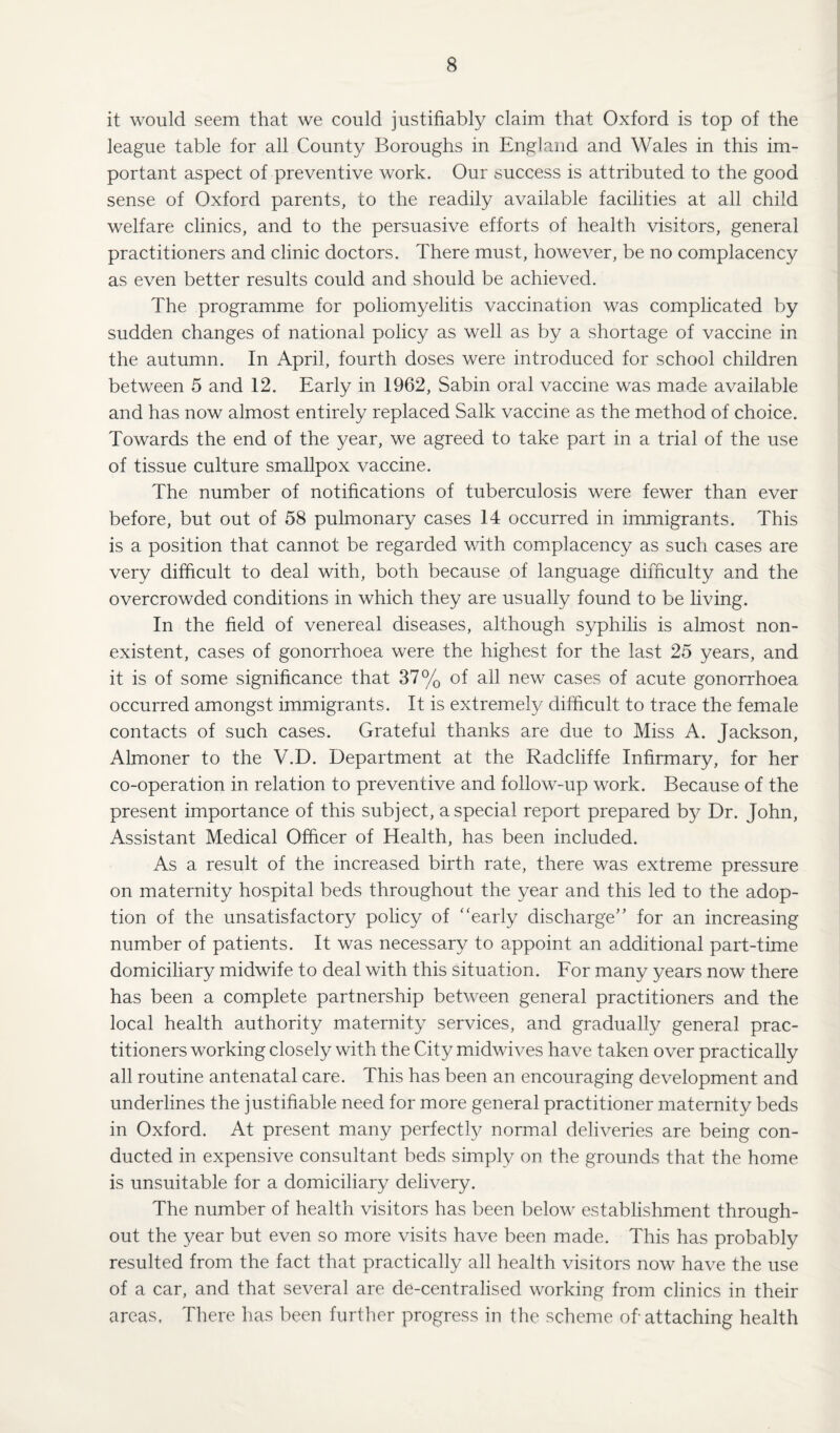 it would seem that we could justifiably claim that Oxford is top of the league table for all County Boroughs in England and Wales in this im¬ portant aspect of preventive work. Our success is attributed to the good sense of Oxford parents, to the readily available facilities at all child welfare clinics, and to the persuasive efforts of health visitors, general practitioners and clinic doctors. There must, however, be no complacency as even better results could and should be achieved. The programme for poliomyelitis vaccination was complicated by sudden changes of national policy as well as by a shortage of vaccine in the autumn. In April, fourth doses were introduced for school children between 5 and 12. Early in 1962, Sabin oral vaccine was made available and has now almost entirely replaced Salk vaccine as the method of choice. Towards the end of the year, we agreed to take part in a trial of the use of tissue culture smallpox vaccine. The number of notifications of tuberculosis were fewer than ever before, but out of 58 pulmonary cases 14 occurred in immigrants. This is a position that cannot be regarded with complacency as such cases are very difficult to deal with, both because of language difficulty and the overcrowded conditions in which they are usually found to be living. In the field of venereal diseases, although syphilis is almost non¬ existent, cases of gonorrhoea were the highest for the last 25 years, and it is of some significance that 37% of all new cases of acute gonorrhoea occurred amongst immigrants. It is extremely difficult to trace the female contacts of such cases. Grateful thanks are due to Miss A. Jackson, Almoner to the V.D. Department at the Radcliffe Infirmary, for her co-operation in relation to preventive and follow-up work. Because of the present importance of this subject, a special report prepared by Dr. John, Assistant Medical Officer of Health, has been included. As a result of the increased birth rate, there was extreme pressure on maternity hospital beds throughout the year and this led to the adop¬ tion of the unsatisfactory policy of “early discharge” for an increasing number of patients. It was necessary to appoint an additional part-time domiciliary midwife to deal with this situation. For many years now there has been a complete partnership between general practitioners and the local health authority maternity services, and gradually general prac¬ titioners working closely with the City midwives have taken over practically all routine antenatal care. This has been an encouraging development and underlines the justifiable need for more general practitioner maternity beds in Oxford. At present many perfectly normal deliveries are being con¬ ducted in expensive consultant beds simply on the grounds that the home is unsuitable for a domiciliary delivery. The number of health visitors has been below establishment through¬ out the year but even so more visits have been made. This has probably resulted from the fact that practically all health visitors now have the use of a car, and that several are de-centralised working from clinics in their areas. There has been further progress in the scheme of attaching health